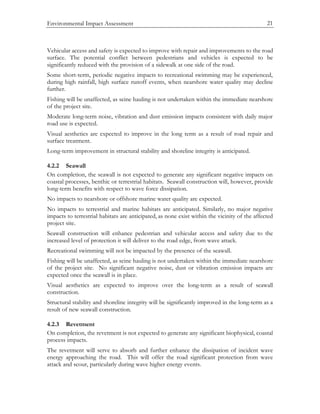 Environmental Impact Assessment 21
Vehicular access and safety is expected to improve with repair and improvements to the road
surface. The potential conflict between pedestrians and vehicles is expected to be
significantly reduced with the provision of a sidewalk at one side of the road.
Some short-term, periodic negative impacts to recreational swimming may be experienced,
during high rainfall, high surface runoff events, when nearshore water quality may decline
further.
Fishing will be unaffected, as seine hauling is not undertaken within the immediate nearshore
of the project site.
Moderate long-term noise, vibration and dust emission impacts consistent with daily major
road use is expected.
Visual aesthetics are expected to improve in the long term as a result of road repair and
surface treatment.
Long-term improvement in structural stability and shoreline integrity is anticipated.
4.2.2 Seawall
On completion, the seawall is not expected to generate any significant negative impacts on
coastal processes, benthic or terrestrial habitats. Seawall construction will, however, provide
long-term benefits with respect to wave force dissipation.
No impacts to nearshore or offshore marine water quality are expected.
No impacts to terrestrial and marine habitats are anticipated. Similarly, no major negative
impacts to terrestrial habitats are anticipated, as none exist within the vicinity of the affected
project site.
Seawall construction will enhance pedestrian and vehicular access and safety due to the
increased level of protection it will deliver to the road edge, from wave attack.
Recreational swimming will not be impacted by the presence of the seawall.
Fishing will be unaffected, as seine hauling is not undertaken within the immediate nearshore
of the project site. No significant negative noise, dust or vibration emission impacts are
expected once the seawall is in place.
Visual aesthetics are expected to improve over the long-term as a result of seawall
construction.
Structural stability and shoreline integrity will be significantly improved in the long-term as a
result of new seawall construction.
4.2.3 Revetment
On completion, the revetment is not expected to generate any significant biophysical, coastal
process impacts.
The revetment will serve to absorb and further enhance the dissipation of incident wave
energy approaching the road. This will offer the road significant protection from wave
attack and scour, particularly during wave higher energy events.
 