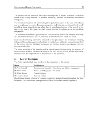 Environmental Impact Assessment 22
The presence of the revetment structure is not expected to impact nearshore or offshore
marine water quality. Similarly, all habitats, nearshore, offshore and terrestrial will remain
unimpacted.
The revetment structure will impair alongshore pedestrian access at the level of the beach
due to its physical presence. Presently, alongshore pedestrian access at beach level is only
possible at those times of the year when there is some beach in front of the seawall at low
tide. At this time of this report, no beach existed here and alongshore access was, therefore,
not possible.
The revetment will enhance pedestrian and vehicular safety and access along the road edge
as a result of the increased level of protection it offers from wave attack and scour.
Recreational swimming will not be impacted by the presence of the revetment. Similarly,
fishing will be unaffected, as seine hauling is not undertaken within the immediate nearshore
of the project site. No significant noise, dust or vibration impacts are expected once the
revetment is in place.
The visual aesthetics of the shoreline will be altered over the long-term by the presence of
the revetment structure. Structural stability of the road and the seawall will be significantly
increased over the long term due to the presence of the revetment.
5. List of Preparers
The following individuals were involved in the preparation of this report.
Name Qualification
Mr. Yuri Chakalall Environmental Specialist - Coastal zone and fisheries management
Dr. David Smith Senior Coastal Engineer/Team leader
Mr. Philip Warner Coastal Engineer
Mrs. Corinne Smith Secretary /Editor
Detailed descriptions of areas of expertise, experience and professional discipline for these
individuals can be furnished on request and were included in the technical proposal.
 