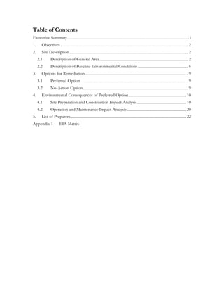 Table of Contents
Executive Summary.............................................................................................................................. i
1. Objectives ....................................................................................................................................2
2. Site Description...........................................................................................................................2
2.1 Description of General Area............................................................................................2
2.2 Description of Baseline Environmental Conditions ....................................................6
3. Options for Remediation...........................................................................................................9
3.1 Preferred Option................................................................................................................9
3.2 No-Action Option.............................................................................................................9
4. Environmental Consequences of Preferred Option............................................................10
4.1 Site Preparation and Construction Impact Analysis...................................................10
4.2 Operation and Maintenance Impact Analysis .............................................................20
5. List of Preparers........................................................................................................................22
Appendix 1 EIA Matrix
 