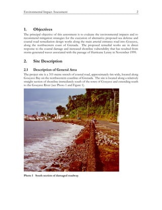 Environmental Impact Assessment 2
1. Objectives
The principal objective of this assessment is to evaluate the environmental impacts and to
recommend mitigation strategies for the execution of alternative proposed sea defense and
coastal road remediation design works along the main arterial entrance road into Gouyave,
along the northwestern coast of Grenada. The proposed remedial works are in direct
response to the coastal damage and increased shoreline vulnerability that has resulted from
storm-generated waves associated with the passage of Hurricane Lenny in November 1999.
2. Site Description
2.1 Description of General Area
The project site is a 311-metre stretch of coastal road, approximately 6m wide, located along
Gouyave Bay on the northwestern coastline of Grenada. The site is located along a relatively
straight section of shoreline immediately south of the town of Gouyave and extending south
to the Gouyave River (see Photo 1 and Figure 1).
Photo 1 South section of damaged roadway
 