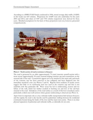 Environmental Impact Assessment 4
According to a DIWI/TAEP Study conducted in 1994, annual average daily traffic (AADT)
in this locale was 655 vehicles. Projections for AADT were also undertaken for the years
2003 and 2013, and values of 1047 and 1705 vehicles respectively were derived for these
years. Detailed assumptions for the basis of these projections were not, however, presented
comprehensively.
Photo 2 North section of road at entrance to Gouyave
The road is protected by an older (approximately 70 years) masonry seawall section with a
more recent (approximately 30 years) seaward sloping concrete cap and counterforts on the
seaward side of the wall. Counterforts appear not to be attached to the main wall, and much
of the concrete cap has been removed or has collapsed and been displaced into the
immediate nearshore zone (see Photos 3 and 4). Reports from residents of nearby towns
suggest that little or no reinforcing steel was used in the concrete cap and that it was
underlain with fine particulate fill. Wave scour has led to undercutting, erosion and toe
failure of the wall, which has further resulted in leaching out and loss of the sub-base
material of the road. Subsidence of the road surface as a result of this loss is localized, and is
particularly evident near wall sections where greater undercutting is observed (see Photo 5).
Apart from its important role as a key vehicular traffic transportation link between Gouyave
and the capital, the road is also heavily used by pedestrians walking between the residential
community located along the banks of the river and the main town centre. There is no clear
physical separation of pedestrian and vehicular traffic, as sidewalks do not exist.
 