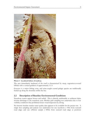 Environmental Impact Assessment 6
Photo 5 Localized failure of roadway
The area immediately landward of the road is characterized by steep, vegetation-covered
hillside with a vertical gradient of approximately 1:1.5.
Gouyave is a major fishing zone, and seine-caught coastal pelagic species are traditionally
hauled up along the shoreline within the bay.
2.2 Description of Baseline Environmental Conditions
Nearshore waters appear brown and turbid. This is directly attributable to sediment laden
riverine discharge to the nearshore zone. Benthic grab sampling was undertaken due to low
visibility conditions that prohibited closer visual inspection by diving.
No historic baseline marine water quality data appears to be available for the project site. A
single shot sampling and analysis was undertaken for one nearshore (~50m from seaward
road edge) and one offshore sample (~400m from seaward road edge) at positions
 