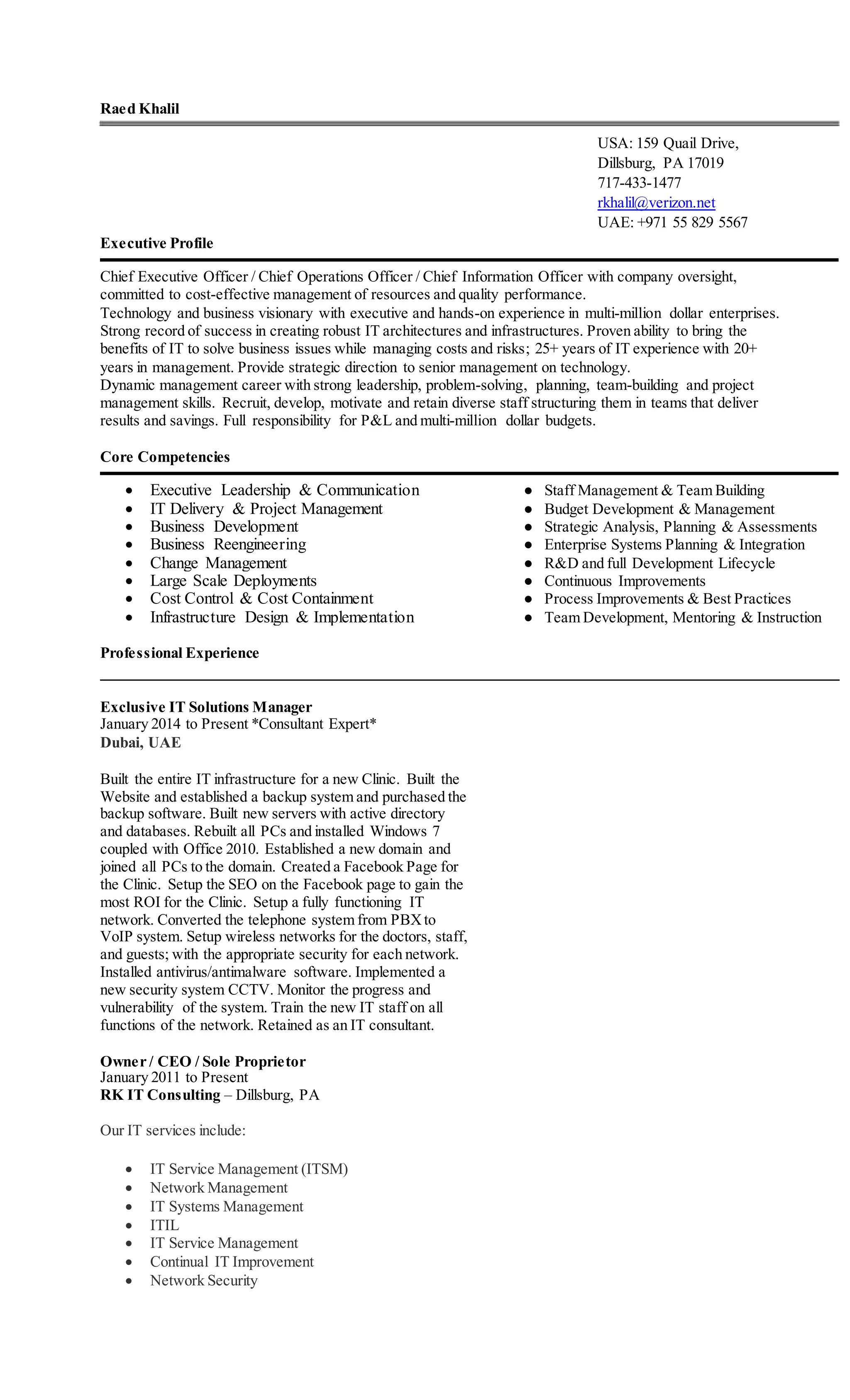 Raed Khalil
USA: 159 Quail Drive,
Dillsburg, PA 17019
717-433-1477
rkhalil@verizon.net
UAE: +971 55 829 5567
Executive Profile
Chief Executive Officer / Chief Operations Officer / Chief Information Officer with company oversight,
committed to cost-effective management of resources and quality performance.
Technology and business visionary with executive and hands-on experience in multi-million dollar enterprises.
Strong record of success in creating robust IT architectures and infrastructures. Proven ability to bring the
benefits of IT to solve business issues while managing costs and risks; 25+ years of IT experience with 20+
years in management. Provide strategic direction to senior management on technology.
Dynamic management career with strong leadership, problem-solving, planning, team-building and project
management skills. Recruit, develop, motivate and retain diverse staff structuring them in teams that deliver
results and savings. Full responsibility for P&L and multi-million dollar budgets.
Core Competencies
 Executive Leadership & Communication ● Staff Management & Team Building
 IT Delivery & Project Management ● Budget Development & Management
 Business Development ● Strategic Analysis, Planning & Assessments
 Business Reengineering ● Enterprise Systems Planning & Integration
 Change Management ● R&D and full Development Lifecycle
 Large Scale Deployments ● Continuous Improvements
 Cost Control & Cost Containment ● Process Improvements & Best Practices
 Infrastructure Design & Implementation ● Team Development, Mentoring & Instruction
Professional Experience
Exclusive IT Solutions Manager
January 2014 to Present *Consultant Expert*
Dubai, UAE
Built the entire IT infrastructure for a new Clinic. Built the
Website and established a backup system and purchased the
backup software. Built new servers with active directory
and databases. Rebuilt all PCs and installed Windows 7
coupled with Office 2010. Established a new domain and
joined all PCs to the domain. Created a Facebook Page for
the Clinic. Setup the SEO on the Facebook page to gain the
most ROI for the Clinic. Setup a fully functioning IT
network. Converted the telephone system from PBXto
VoIP system. Setup wireless networks for the doctors, staff,
and guests; with the appropriate security for each network.
Installed antivirus/antimalware software. Implemented a
new security system CCTV. Monitor the progress and
vulnerability of the system. Train the new IT staff on all
functions of the network. Retained as an IT consultant.
Owner / CEO / Sole Proprietor
January 2011 to Present
RK IT Consulting – Dillsburg, PA
Our IT services include:
 IT Service Management (ITSM)
 Network Management
 IT Systems Management
 ITIL
 IT Service Management
 Continual IT Improvement
 Network Security
 