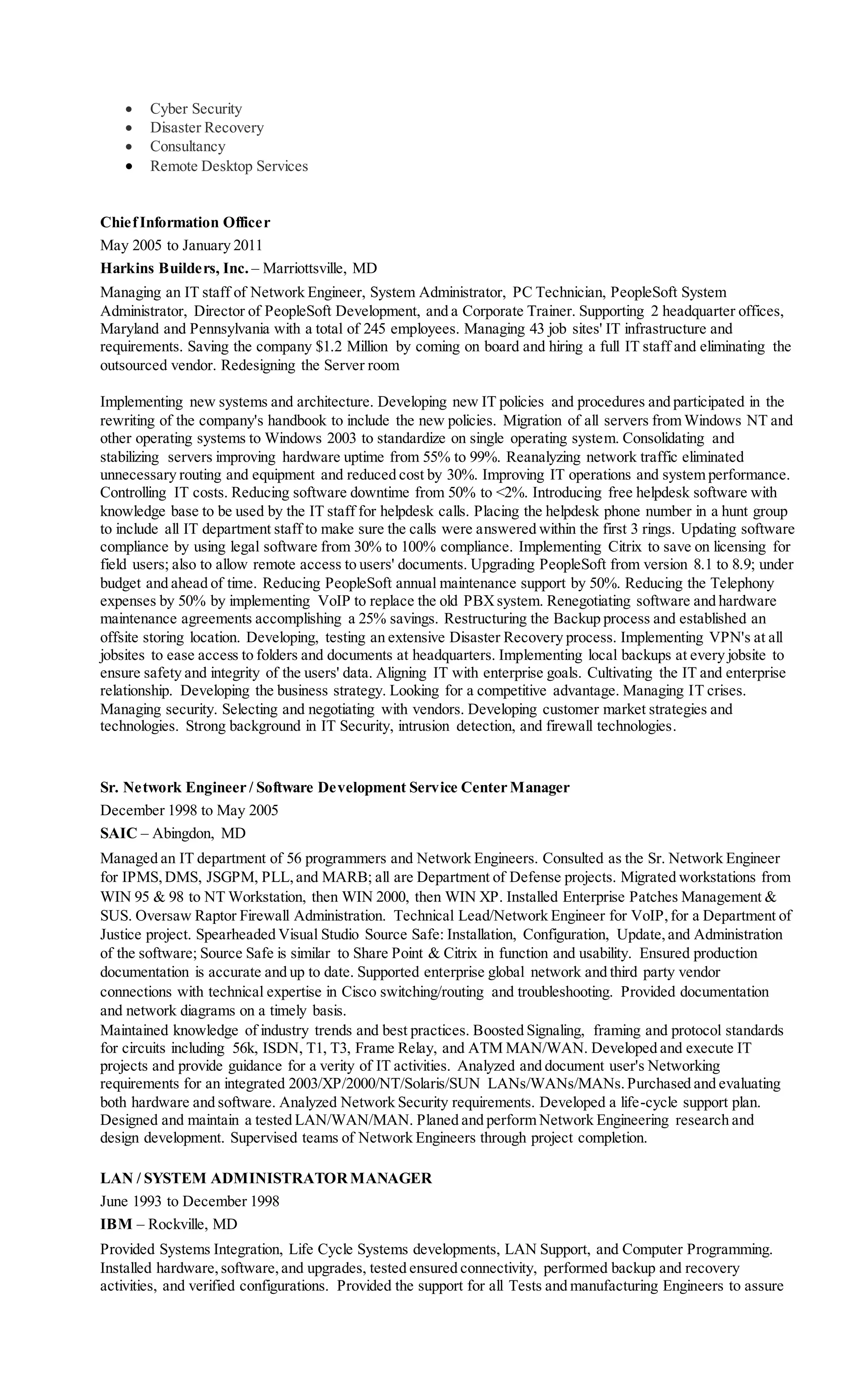  Cyber Security
 Disaster Recovery
 Consultancy
 Remote Desktop Services
ChiefInformation Officer
May 2005 to January 2011
Harkins Builders, Inc. – Marriottsville, MD
Managing an IT staff of Network Engineer, System Administrator, PC Technician, PeopleSoft System
Administrator, Director of PeopleSoft Development, and a Corporate Trainer. Supporting 2 headquarter offices,
Maryland and Pennsylvania with a total of 245 employees. Managing 43 job sites' IT infrastructure and
requirements. Saving the company $1.2 Million by coming on board and hiring a full IT staff and eliminating the
outsourced vendor. Redesigning the Server room
Implementing new systems and architecture. Developing new IT policies and procedures and participated in the
rewriting of the company's handbook to include the new policies. Migration of all servers from Windows NT and
other operating systems to Windows 2003 to standardize on single operating system. Consolidating and
stabilizing servers improving hardware uptime from 55% to 99%. Reanalyzing network traffic eliminated
unnecessary routing and equipment and reduced cost by 30%. Improving IT operations and system performance.
Controlling IT costs. Reducing software downtime from 50% to <2%. Introducing free helpdesk software with
knowledge base to be used by the IT staff for helpdesk calls. Placing the helpdesk phone number in a hunt group
to include all IT department staff to make sure the calls were answered within the first 3 rings. Updating software
compliance by using legal software from 30% to 100% compliance. Implementing Citrix to save on licensing for
field users; also to allow remote access to users' documents. Upgrading PeopleSoft from version 8.1 to 8.9; under
budget and ahead of time. Reducing PeopleSoft annual maintenance support by 50%. Reducing the Telephony
expenses by 50% by implementing VoIP to replace the old PBXsystem. Renegotiating software and hardware
maintenance agreements accomplishing a 25% savings. Restructuring the Backup process and established an
offsite storing location. Developing, testing an extensive Disaster Recovery process. Implementing VPN's at all
jobsites to ease access to folders and documents at headquarters. Implementing local backups at every jobsite to
ensure safety and integrity of the users' data. Aligning IT with enterprise goals. Cultivating the IT and enterprise
relationship. Developing the business strategy. Looking for a competitive advantage. Managing IT crises.
Managing security. Selecting and negotiating with vendors. Developing customer market strategies and
technologies. Strong background in IT Security, intrusion detection, and firewall technologies.
Sr. Network Engineer / Software Development Service Center Manager
December 1998 to May 2005
SAIC – Abingdon, MD
Managed an IT department of 56 programmers and Network Engineers. Consulted as the Sr. Network Engineer
for IPMS,DMS, JSGPM, PLL,and MARB; all are Department of Defense projects. Migrated workstations from
WIN 95 & 98 to NT Workstation, then WIN 2000, then WIN XP. Installed Enterprise Patches Management &
SUS. Oversaw Raptor Firewall Administration. Technical Lead/Network Engineer for VoIP,for a Department of
Justice project. Spearheaded Visual Studio Source Safe: Installation, Configuration, Update,and Administration
of the software; Source Safe is similar to Share Point & Citrix in function and usability. Ensured production
documentation is accurate and up to date. Supported enterprise global network and third party vendor
connections with technical expertise in Cisco switching/routing and troubleshooting. Provided documentation
and network diagrams on a timely basis.
Maintained knowledge of industry trends and best practices. Boosted Signaling, framing and protocol standards
for circuits including 56k, ISDN, T1, T3, Frame Relay, and ATM MAN/WAN. Developed and execute IT
projects and provide guidance for a verity of IT activities. Analyzed and document user's Networking
requirements for an integrated 2003/XP/2000/NT/Solaris/SUN LANs/WANs/MANs.Purchased and evaluating
both hardware and software. Analyzed Network Security requirements. Developed a life-cycle support plan.
Designed and maintain a tested LAN/WAN/MAN. Planed and perform Network Engineering research and
design development. Supervised teams of Network Engineers through project completion.
LAN / SYSTEM ADMINISTRATORMANAGER
June 1993 to December 1998
IBM – Rockville, MD
Provided Systems Integration, Life Cycle Systems developments, LAN Support, and Computer Programming.
Installed hardware,software,and upgrades, tested ensured connectivity, performed backup and recovery
activities, and verified configurations. Provided the support for all Tests and manufacturing Engineers to assure
 