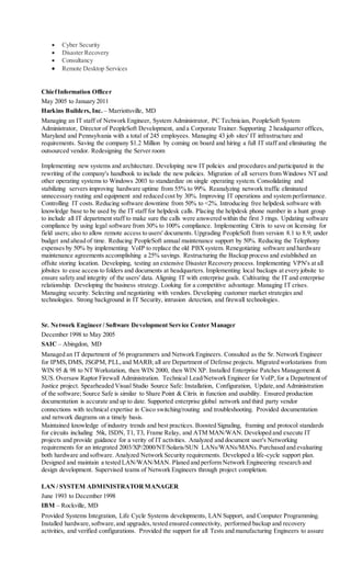  Cyber Security
 Disaster Recovery
 Consultancy
 Remote Desktop Services
ChiefInformation Officer
May 2005 to January 2011
Harkins Builders, Inc. – Marriottsville, MD
Managing an IT staff of Network Engineer, System Administrator, PC Technician, PeopleSoft System
Administrator, Director of PeopleSoft Development, and a Corporate Trainer. Supporting 2 headquarter offices,
Maryland and Pennsylvania with a total of 245 employees. Managing 43 job sites' IT infrastructure and
requirements. Saving the company $1.2 Million by coming on board and hiring a full IT staff and eliminating the
outsourced vendor. Redesigning the Server room
Implementing new systems and architecture. Developing new IT policies and procedures and participated in the
rewriting of the company's handbook to include the new policies. Migration of all servers from Windows NT and
other operating systems to Windows 2003 to standardize on single operating system. Consolidating and
stabilizing servers improving hardware uptime from 55% to 99%. Reanalyzing network traffic eliminated
unnecessary routing and equipment and reduced cost by 30%. Improving IT operations and system performance.
Controlling IT costs. Reducing software downtime from 50% to <2%. Introducing free helpdesk software with
knowledge base to be used by the IT staff for helpdesk calls. Placing the helpdesk phone number in a hunt group
to include all IT department staff to make sure the calls were answered within the first 3 rings. Updating software
compliance by using legal software from 30% to 100% compliance. Implementing Citrix to save on licensing for
field users; also to allow remote access to users' documents. Upgrading PeopleSoft from version 8.1 to 8.9; under
budget and ahead of time. Reducing PeopleSoft annual maintenance support by 50%. Reducing the Telephony
expenses by 50% by implementing VoIP to replace the old PBXsystem. Renegotiating software and hardware
maintenance agreements accomplishing a 25% savings. Restructuring the Backup process and established an
offsite storing location. Developing, testing an extensive Disaster Recovery process. Implementing VPN's at all
jobsites to ease access to folders and documents at headquarters. Implementing local backups at every jobsite to
ensure safety and integrity of the users' data. Aligning IT with enterprise goals. Cultivating the IT and enterprise
relationship. Developing the business strategy. Looking for a competitive advantage. Managing IT crises.
Managing security. Selecting and negotiating with vendors. Developing customer market strategies and
technologies. Strong background in IT Security, intrusion detection, and firewall technologies.
Sr. Network Engineer / Software Development Service Center Manager
December 1998 to May 2005
SAIC – Abingdon, MD
Managed an IT department of 56 programmers and Network Engineers. Consulted as the Sr. Network Engineer
for IPMS,DMS, JSGPM, PLL,and MARB; all are Department of Defense projects. Migrated workstations from
WIN 95 & 98 to NT Workstation, then WIN 2000, then WIN XP. Installed Enterprise Patches Management &
SUS. Oversaw Raptor Firewall Administration. Technical Lead/Network Engineer for VoIP,for a Department of
Justice project. Spearheaded Visual Studio Source Safe: Installation, Configuration, Update,and Administration
of the software; Source Safe is similar to Share Point & Citrix in function and usability. Ensured production
documentation is accurate and up to date. Supported enterprise global network and third party vendor
connections with technical expertise in Cisco switching/routing and troubleshooting. Provided documentation
and network diagrams on a timely basis.
Maintained knowledge of industry trends and best practices. Boosted Signaling, framing and protocol standards
for circuits including 56k, ISDN, T1, T3, Frame Relay, and ATM MAN/WAN. Developed and execute IT
projects and provide guidance for a verity of IT activities. Analyzed and document user's Networking
requirements for an integrated 2003/XP/2000/NT/Solaris/SUN LANs/WANs/MANs.Purchased and evaluating
both hardware and software. Analyzed Network Security requirements. Developed a life-cycle support plan.
Designed and maintain a tested LAN/WAN/MAN. Planed and perform Network Engineering research and
design development. Supervised teams of Network Engineers through project completion.
LAN / SYSTEM ADMINISTRATORMANAGER
June 1993 to December 1998
IBM – Rockville, MD
Provided Systems Integration, Life Cycle Systems developments, LAN Support, and Computer Programming.
Installed hardware,software,and upgrades, tested ensured connectivity, performed backup and recovery
activities, and verified configurations. Provided the support for all Tests and manufacturing Engineers to assure
 