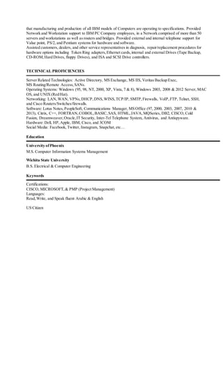 that manufacturing and production of all IBM models of Computers are operating to specifications. Provided
Network and Workstation support to IBM PC Company employees, in a Network comprised of more than 50
servers and workstations as well as routers and bridges. Provided external and internal telephone support for
Value point, PS/2, and Pentium systems for hardware and software.
Assisted customers, dealers, and other service representatives in diagnosis, repair/replacement procedures for
hardware options including Token Ring adapters,Ethernet cards,internal and external Drives (Tape Backup,
CD-ROM,Hard Drives, floppy Drives), and ISA and SCSI Drive controllers.
TECHNICAL PROFICIENCIES
Server Related Technologies: Active Directory, MS Exchange, MS IIS, Veritas Backup Exec,
MS Routing/Remote Access,SANs.
Operating Systems: Windows (95, 98, NT, 2000, XP, Vista, 7 & 8), Windows 2003, 2008 & 2012 Server, MAC
OS, and UNIX(Red Hat).
Networking: LAN,WAN, VPNs,DHCP,DNS,WINS,TCP/IP, SMTP,Firewalls, VoIP,FTP, Telnet, SSH,
and Cisco Routers/Switches/firewalls.
Software: Lotus Notes,PeopleSoft, Communications Manager, MS Office (97, 2000, 2003, 2007, 2010 &
2013), Citrix, C++, FORTRAN,COBOL,BASIC,SAS, HTML,JAVA,MQSeries, DB2, CISCO, Cold
Fusion, Dreamweaver,Oracle,IT Security, Inter-Tel Telephone System, Antivirus, and Antispyware.
Hardware:Dell, HP,Apple, IBM, Cisco, and 3COM
Social Media: Facebook, Twitter, Instagram, Snapchat, etc…
Education
University ofPhoenix
M.S. Computer Information Systems Management
Wichita State University
B.S. Electrical & Computer Engineering
Keywords
Certifications:
CISCO, MICROSOFT,& PMP (Project Management)
Languages:
Read,Write, and Speak fluent Arabic & English
US Citizen
 