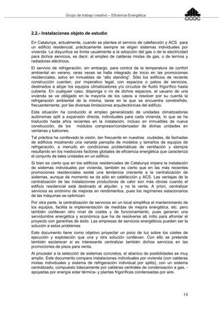 Grupo de trabajo creativo – Eficiencia Energética
14
2.2.- Instalaciones objeto de estudio
En Catalunya, actualmente, cuando se plantea el servicio de calefacción y ACS para
un edificio residencial, prácticamente siempre se eligen sistemas individuales por
vivienda. La disyuntiva se limita usualmente a la adopción del gas o de la electricidad
para dichos servicios, es decir, al empleo de calderas mixtas de gas, o de termos y
radiadores eléctricos.
El servicio de refrigeración, sin embargo, para control de la temperatura de confort
ambiental en verano, raras veces se halla integrado de inicio en las promociones
residenciales, salvo en inmuebles de “alto standing”. Sólo los edificios de reciente
construcción cuentan, por imperativo legal, con espacios o patios de servicios,
destinados a alojar los equipos climatizadores y/o circuitos de fluido frigorífico hasta
cubierta. En cualquier caso, disponga o no de dichos espacios, el usuario de una
vivienda se ve obligado en la mayoría de los casos a resolver por su cuenta la
refrigeración ambiental de la misma, tarea en la que se encuentra constreñido,
frecuentemente, por las diversas limitaciones arquitectónicas del edificio.
Esta situación ha conducido al empleo generalizado de unidades climatizadoras
autónomas split a expansión directa, individuales para cada vivienda, lo que se ha
traducido hasta años recientes en la instalación, incluso en inmuebles de nueva
construcción, de los módulos compresor/condensador de dichas unidades en
ventanas y balcones.
Tal práctica ha conllevado la visión, tan frecuente en nuestras ciudades, de fachadas
de edificios mostrando una variada panoplia de modelos y tamaños de equipos de
refrigeración, a menudo en condiciones problemáticas de ventilación y siempre
resultando en los mediocres factores globales de eficiencia energética que caracteriza
el conjunto de tales unidades en un edificio.
Si bien es cierto que en los edificios residenciales de Catalunya impera la instalación
de sistemas individuales por vivienda, también es cierto que en las más recientes
promociones residenciales existe una tendencia creciente a la centralización de
sistemas, aunque de momento se da sólo en calefacción y ACS. Las ventajas de la
centralización de las instalaciones productoras de calor son más obvias cuando el
edificio residencial está destinado al alquiler, y no la venta. A priori, centralizar
servicios es sinónimo de mejoras en rendimientos, pues los regímenes estacionarios
de las máquinas se optimizan.
Por otra parte, la centralización de servicios en un local simplifica el mantenimiento de
los equipos, facilita la implementación de medidas de mejora energética, etc. pero
también conllevan otro nivel de costes y de funcionamiento, pues generan una
servidumbre energética y económica que ha de resolverse ab initio para afrontar el
proyecto con garantías de éxito. Las empresas de servicios energéticos pueden ser la
solución a estos problemas
Este documento tiene como objetivo proyectar un poco de luz sobre los costes de
ejecución y explotación que una y otra solución conllevan. Con ello se pretende
también esclarecer si es interesante centralizar también dichos servicios en las
promociones de pisos para venta.
Al proceder a la selección de sistemas concretos, el abanico de posibilidades es muy
amplio. Este documento compara instalaciones individuales por vivienda (con calderas
mixtas individuales y sistema de refrigeración individual por splits), con un sistema
centralizado, compuesto básicamente por calderas centrales de condensación a gas, -
apoyadas por energía solar térmica- y plantas frigoríficas condensadas por aire.
 