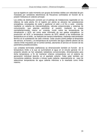 Grupo de trabajo creativo – Eficiencia Energética
20
que se registre en cada momento con grupos de bombeo dobles con velocidad de giro
modulada por variadores electrónicos de frecuencia controlados en función de la
presión hidráulica en colector principal.
Los anillos de distribución correrán por el patinejo de instalaciones registrable en los
rellanos de cada planta. En el registro por planta se ubicaran las subestaciones
energéticas, encargadas de ceder y gestionar el calor y el frío a cada vivienda,
mediante un sistema de intercambiadores, válvulas proporcionales y sistemas de
comunicación, que además permitirán al usuario, mediante su propia
centralita/termostato interior en vivienda, incidir sobre las temperaturas de
climatización y ACS, así como estar informado de sus gastos energéticos. La
producción de ACS -a temperatura máxima de 55ºC debido a las limitaciones de
temperatura en el anillo-, se realizará de manera instantánea, mediante intercambiador
térmico en la subestación de cada vivienda. Cada usuario podrá prefijar la temporada
del servicio, el horario, y la temperatura de suministro del agua caliente (dentro de los
valores límite impuestos por el control central), abonando el servicio en función de los
parámetros preseleccionados.
Las unidades terminales calefactoras se dimensionarán también en función de la
temperatura límite a la que se suministrará el agua en el circuito general. En el
presente estudio se han adoptado radiadores convencionales, dimensionados para
dicha temperatura, a fin de mantener criterios comparativos con el sistema de
generación individual descrito en el apartado anterior. Cabe optar también por
convectores estáticos, fancoils e incluso suelo radiante, especialmente en caso de
seleccionar temperaturas de agua caliente inferiores a la reseñada como límite
máximo.
 
