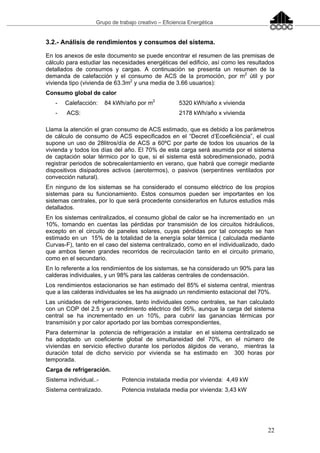 Grupo de trabajo creativo – Eficiencia Energética
22
3.2.- Análisis de rendimientos y consumos del sistema.
En los anexos de este documento se puede encontrar el resumen de las premisas de
cálculo para estudiar las necesidades energéticas del edificio, así como les resultados
detallados de consumos y cargas. A continuación se presenta un resumen de la
demanda de calefacción y el consumo de ACS de la promoción, por m2
útil y por
vivienda tipo (vivienda de 63.3m2
y una media de 3.66 usuarios):
Consumo global de calor
- Calefacción: 84 kWh/año por m2
5320 kWh/año x vivienda
- ACS: 2178 kWh/año x vivienda
Llama la atención el gran consumo de ACS estimado, que es debido a los parámetros
de cálculo de consumo de ACS especificados en el “Decret d’Ecoeficiència”, el cual
supone un uso de 28litros/día de ACS a 60ºC por parte de todos los usuarios de la
vivienda y todos los días del año. El 70% de esta carga será asumida por el sistema
de captación solar térmico por lo que, si el sistema está sobredimensionado, podrá
registrar periodos de sobrecalentamiento en verano, que habrá que corregir mediante
dispositivos disipadores activos (aerotermos), o pasivos (serpentines ventilados por
convección natural).
En ninguno de los sistemas se ha considerado el consumo eléctrico de los propios
sistemas para su funcionamiento. Estos consumos pueden ser importantes en los
sistemas centrales, por lo que será procedente considerarlos en futuros estudios más
detallados.
En los sistemas centralizados, el consumo global de calor se ha incrementado en un
10%, tomando en cuentas las pérdidas por transmisión de los circuitos hidráulicos,
excepto en el circuito de paneles solares, cuyas pérdidas por tal concepto se han
estimado en un 15% de la totalidad de la energía solar térmica ( calculada mediante
Curvas-F), tanto en el caso del sistema centralizado, como en el individualizado, dado
que ambos tienen grandes recorridos de recirculación tanto en el circuito primario,
como en el secundario.
En lo referente a los rendimientos de los sistemas, se ha considerado un 90% para las
calderas individuales, y un 98% para las calderas centrales de condensación.
Los rendimientos estacionarios se han estimado del 85% el sistema central, mientras
que a las calderas individuales se les ha asignado un rendimiento estacional del 70%.
Las unidades de refrigeraciones, tanto individuales como centrales, se han calculado
con un COP del 2.5 y un rendimiento eléctrico del 95%, aunque la carga del sistema
central se ha incrementado en un 10%, para cubrir las ganancias térmicas por
transmisión y por calor aportado por las bombas correspondientes,
Para determinar la potencia de refrigeración a instalar en el sistema centralizado se
ha adoptado un coeficiente global de simultaneidad del 70%, en el número de
viviendas en servicio efectivo durante los períodos álgidos de verano, mientras la
duración total de dicho servicio por vivienda se ha estimado en 300 horas por
temporada.
Carga de refrigeración.
Sistema individual..- Potencia instalada media por vivienda: 4,49 kW
Sistema centralizado. Potencia instalada media por vivienda: 3,43 kW
 