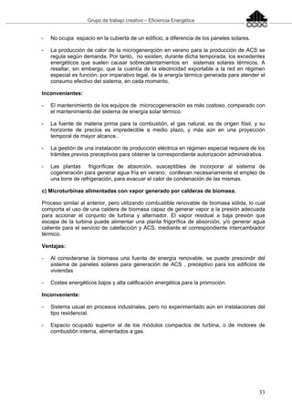 Grupo de trabajo creativo – Eficiencia Energética
33
- No ocupa espacio en la cubierta de un edificio, a diferencia de los paneles solares.
- La producción de calor de la microgenerqción en verano para la producción de ACS se
regula según demanda. Por tanto, no existen, durante dicha temporada, los excedentes
energéticos que suelen causar sobrecalentamientos en sistemas solares térmicos. A
resaltar, sin embargo, que la cuantía de la electricidad exportable a la red en régimen
especial es función, por imperativo legal, de la energía térmica generada para atender el
consumo efectivo del sistema, en cada momento.
Inconvenientes:
- El mantenimiento de los equipos de microcogeneración es más costoso, comparado con
el mantenimiento del sistema de energía solar térmico.
- La fuente de materia prima para la combustión, el gas natural, es de origen fósil, y su
horizonte de precios es impredecible a medio plazo, y más aún en una proyección
temporal de mayor alcance..
- La gestión de una instalación de producción eléctrica en régimen especial requiere de los
trámites previos preceptivos para obtener la correspondiente autorización administrativa.
- Las plantas frigoríficas de absorción, susceptibles de incorporar al sistema de
cogeneración para generar agua fría en verano, conllevan necesariamente el empleo de
una torre de refrigeración, para evacuar el calor de condenación de las mismas.
c) Microturbinas alimentadas con vapor generado por calderas de biomasa.
Proceso similar al anterior, pero utilizando combustible renovable de biomasa sólida, lo cual
comporta el uso de una caldera de biomasa capaz de generar vapor a la presión adecuada
para accionar el conjunto de turbina y alternador. El vapor residual a baja presión que
escapa de la turbina puede alimentar una planta frigorífica de absorción, y/o generar agua
caliente para el servicio de calefacción y ACS, mediante el correspondiente intercambiador
térmico.
Ventajas:
- Al considerarse la biomasa una fuente de energía renovable, se puede prescindir del
sistema de paneles solares para generación de ACS , preceptivo para los edificios de
viviendas
- Costes energéticos bajos y alta calificación energética para la promoción.
Inconveniente:
- Sistema usual en procesos industriales, pero no experimentado aún en instalaciones del
tipo residencial.
- Espacio ocupado superior al de los módulos compactos de turbina, o de motores de
combustión interna, alimentados a gas.
 