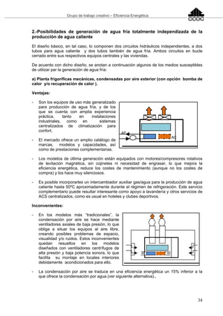 Grupo de trabajo creativo – Eficiencia Energética
34
2.-Posibilidades de generación de agua fría totalmente independizada de la
producción de agua caliente
El diseño básico, en tal caso, lo componen dos circuitos hidráulicos independientes, a dos
tubos para agua caliente y dos tubos también de agua fría. Ambos circuitos en bucle
cerrado entre sus respectivos equipos centrales y las viviendas.
De acuerdo con dicho diseño, se anotan a continuación algunos de los medios susceptibles
de utilizar par la generación de agua fría:
a) Planta frigoríficas mecánicas, condensadas por aire exterior (con opción bomba de
calor y/o recuperación de calor ).
Ventajas:
- Son los equipos de uso más generalizado
para producción de agua fría, y de los
que se cuenta con amplia experiencia
práctica, tanto en instalaciones
industriales, como en sistemas
centralizados de climatización para
confort.
- El mercado ofrece un amplio catálogo de
marcas, modelos y capacidades, así
como de prestaciones complementarias.
- Los modelos de última generación están equipados con motores/compresores rotativos
de levitación magnética, sin cojinetes ni necesidad de engrasar, lo que mejora la
eficiencia energética, reduce los costes de mantenimiento (aunque no los costes de
compra) y los hace muy silenciosos.
- Es posible incorporarles un intercambiador auxiliar gas/agua para la producción de agua
caliente hasta 50ºC aproximadamente durante el régimen de refrigeración. Este servicio
complementario puede resultar interesante como apoyo a lavandería y otros servicios de
ACS centralizados, como es usual en hoteles y clubes deportivos.
Inconvenientes:
- En los modelos más “tradicionales”, la
condensación por aire se hace mediante
ventiladores axiales de baja presión, lo que
obliga a situar los equipos al aire libre,
creando posibles problemas de espacio,
visualidad y/o ruidos. Estos inconvenientes
quedan resueltos en los modelos
diseñados con ventiladores centrífugos de
alta presión y baja potencia sonora, lo que
facilita su montaje en locales interiores
debidamente acondicionados para ello.
- La condensación por aire se traduce en una eficiencia energética un 15% inferior a la
que ofrece la condensación por agua (ver siguiente alternativa).,
 