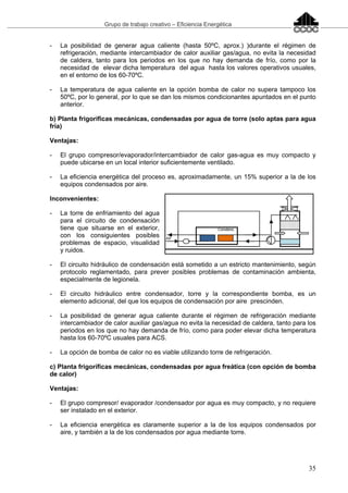 Grupo de trabajo creativo – Eficiencia Energética
35
- La posibilidad de generar agua caliente (hasta 50ºC, aprox.) )durante el régimen de
refrigeración, mediante intercambiador de calor auxiliar gas/agua, no evita la necesidad
de caldera, tanto para los periodos en los que no hay demanda de frío, como por la
necesidad de elevar dicha temperatura del agua hasta los valores operativos usuales,
en el entorno de los 60-70ºC.
- La temperatura de agua caliente en la opción bomba de calor no supera tampoco los
50ºC, por lo general, por lo que se dan los mismos condicionantes apuntados en el punto
anterior.
b) Planta frigoríficas mecánicas, condensadas por agua de torre (solo aptas para agua
fría)
Ventajas:
- El grupo compresor/evaporador/intercambiador de calor gas-agua es muy compacto y
puede ubicarse en un local interior suficientemente ventilado.
- La eficiencia energética del proceso es, aproximadamente, un 15% superior a la de los
equipos condensados por aire.
Inconvenientes:
- La torre de enfriamiento del agua
para el circuito de condensación
tiene que situarse en el exterior,
con los consiguientes posibles
problemas de espacio, visualidad
y ruidos.
- El circuito hidráulico de condensación está sometido a un estricto mantenimiento, según
protocolo reglamentado, para prever posibles problemas de contaminación ambienta,
especialmente de legionela.
- El circuito hidráulico entre condensador, torre y la correspondiente bomba, es un
elemento adicional, del que los equipos de condensación por aire prescinden.
- La posibilidad de generar agua caliente durante el régimen de refrigeración mediante
intercambiador de calor auxiliar gas/agua no evita la necesidad de caldera, tanto para los
periodos en los que no hay demanda de frío, como para poder elevar dicha temperatura
hasta los 60-70ºC usuales para ACS.
- La opción de bomba de calor no es viable utilizando torre de refrigeración.
c) Planta frigoríficas mecánicas, condensadas por agua freática (con opción de bomba
de calor)
Ventajas:
- El grupo compresor/ evaporador /condensador por agua es muy compacto, y no requiere
ser instalado en el exterior.
- La eficiencia energética es claramente superior a la de los equipos condensados por
aire, y también a la de los condensados por agua mediante torre.
 