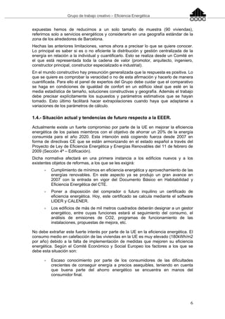 Grupo de trabajo creativo – Eficiencia Energética
6
expuestas hemos de reducirnos a un solo tamaño de muestra (90 viviendas),
referirnos solo a servicios energéticos y considerarlo en una geografía estándar de la
zona de los alrededores de Barcelona.
Hechas las anteriores limitaciones, vamos ahora a precisar lo que se quiere conocer.
Lo principal es saber si es o no eficiente la distribución y gestión centralizada de la
energía en relación a la individual y cuantificarlo. Esto se realiza desde un Comité en
el que está representada toda la cadena de valor (promotor, arquitecto, ingeniero,
constructor principal, constructor especializado e industrial).
En el mundo constructivo hay presunción generalizada que la respuesta es positiva. Lo
que se quiere es comprobar la veracidad o no de esta afirmación y hacerlo de manera
cuantificada. Para ello el panel de expertos del Grupo debe cuidar que el comparativo
se haga en condiciones de igualdad de confort en un edificio ideal que esté en la
media estadística de tamaño, soluciones constructivas y geografía. Además el trabajo
debe precisar explícitamente los supuestos y parámetros estimativos que se hayan
tomado. Esto último facilitará hacer extrapolaciones cuando haya que adaptarse a
variaciones de los parámetros de cálculo.
1.4.- Situación actual y tendencias de futuro respecto a la EEER.
Actualmente existe un fuerte compromiso por parte de la UE en mejorar la eficiencia
energética de los países miembros con el objetivo de ahorrar un 20% de la energía
consumida para el año 2020. Esta intención está cogiendo fuerza desde 2007 en
forma de directivas CE que se están armonizando en el estado español a través del
Proyecto de Ley de Eficiencia Energética y Energías Renovables del 11 de febrero de
2009 (Sección 4ª – Edificación).
Dicha normativa afectará en una primera instancia a los edificios nuevos y a los
existentes objetos de reformas, a los que se les exigirá:
- Cumplimiento de mínimos en eficiencia energética y aprovechamiento de las
energías renovables. En este aspecto ya se produjo un gran avance en
2007 con la entrada en vigor del Documento Básico en Habitabilidad y
Eficiencia Energética del CTE.
- Poner a disposición del comprador o futuro inquilino un certificado de
eficiencia energética. Hoy, este certificado se calcula mediante el software
LIDER y CALENER.
- Los edificios de más de mil metros cuadrados deberán designar a un gestor
energético, entre cuyas funciones estará el seguimiento del consumo, el
análisis de emisiones de CO2, programas de funcionamiento de las
instalaciones, propuestas de mejora, etc.
No debe extrañar este fuerte interés por parte de la UE en la eficiencia energética. El
consumo medio en calefacción de las viviendas en la UE es muy elevado (180kWh/m2
por año) debido a la falta de implementación de medidas que mejoren su eficiencia
energética. Según el Comité Económico y Social Europeo los factores a los que se
debe esta situación son:
- Escaso conocimiento por parte de los consumidores de las dificultades
crecientes de conseguir energía a precios asequibles, teniendo en cuenta
que buena parte del ahorro energético se encuentra en manos del
consumidor final.
 
