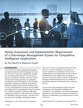 78i am scip Special Edition
Needs Assessment and Implementation Requirements
of a Knowledge Management System for Competitive
Intelligence Applications
by Paul Santilli & Stephanie Paulutt
BACKGROUND
It is a fact that is readily agreed upon throughout
the business community that technological advances
over the past 15 years have significantly changed
the way organizations operate. The most obvious
advance surrounds the meteoric rise of the Internet
and the never-ending generation of applications
developed to support the billions of users and their
information requirements. Similarly, Social Media
(SoMe) had jumped on the internet backbone and
now has proliferated into a dynamic communications
phenomenon that is unprecedented in history. Facebook
has 1.5 Billion subscribers, Twitter has 500 million
registrations, LinkedIn has 450 million users, Instagram
has 400 Million active participants - and they all are
growing in size, capability, and global presence.
Additionally, we are on the cusp of an explosive
tidal wave of data surrounding the Internet of Things
(IoT). IoT is all about connecting vast numbers of
“smart” machines and autonomous devices across
multiple platforms and applications in order to gather
information about the performance and usage of
products and services. Industry analysts are predicting
50 billion connected devices by the year 2020, all
transmitting mountains of information every second of
the day.
This new information landscape presents enormous
challenges for the Competitive Intelligence (CI)
professional – the scalability and analytical processing
capability of all of this data is simply overwhelming to
historical CI methodology and modeling behaviors used
in the past.
One of the key ways to prepare an organization for
 