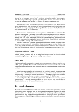 Management of Large Farms Clusters, Farms
aim can be, for instance to remove "noise", so relevant information would be better recogniz-
able. Depending on the complexity of the applied algorithm, size and resolution of the photo,
etc. this can take a long time, serious CPU capacity and possibly disk space as well.
It wouldn’t make sense to overload a login server (cluster) with such jobs. What’s more, it
would be disturbing for other users, who get slow responses because of these background jobs.
It’s better to have a separate group of nodes assigned for these processes. Usually these clusters
have many members in the research centers.
There are various implementations for batch systems available both in the software market
and freely downloadable. The purpose of these is to help to organize and perform the procedure
between receiving the job for batch cluster, and the actual execution of the process on a chosen
member node. This type of management software has to make the decision about where the job
should be ﬁnally run, choosing the less occupied member node which fulﬁlls all requirement
on resources (CPU, memory, disk, installed software).
The batch system deals with the so called queues, which handle different sets of jobs. Cate-
gorization is often based on the estimated time of execution, to separate jobs that take long time
(hours, days, weeks) from those that are ﬁnished in a few seconds or minutes. The system must
keep track about the actual load on the members, which of them are momentarily down, etc..
Development and Testing Cluster
Another example is a small "copy" of the production system, available for software develop-
ment and testing, before new applications would go into production.
GRID Cluster
Highly complicated, nowadays very popular occurrences are clusters that are members of a
GRID system ([GRID]). The aim of the GRID infrastructure is to have a world-wide network
connecting computers in order to unite computing capacity, providing storage as well as related
services.
Since important calculations are performed on the system on possibly conﬁdential data,
and also because of restricted access to common resources, a serious security infrastructure is
involved. There’s also a strong emphasis on monitoring. Complex structure of applications and
services installed on several nodes are needed to connect a site to the GRID system.
Local conﬁguration (like ﬁrewall settings), resources and software (mass storage systems,
batch systems, ...) have to be integrated within the GRID software. The difﬁculty level of
these installations are far above normal cluster setups.
2.3 Application areas
To be able to understand the purpose of the main stream in automatic management tool develop-
ment, we ﬁrst need to investigate more the aim of the various adaptations of clusters and farms.
In Section 2.2 we have already seen a few examples of the actual usage in the most important
application ﬁelds. The following enumeration emphasizes on the main aspects of cluster and
farm management by highlighting several distinct requirements raised on the already mentioned
areas.
10
 