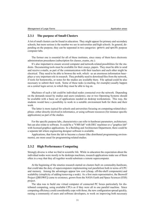 Management of Large Farms Application areas
2.3.1 The purpose of Small Clusters
A lot of small clusters can be found in education. They might appear for primary and secondary
schools, but more serious is the number we see in universities and high schools. In general, de-
pending on the purpose, they can be separated in two categories: generic and speciﬁc purpose
computer labs.
The former one is essential for all of these institutes, since many of them have electronic
administration procedures (subscription for classes, exams, etc.).
It’s also important to ensure several computer and network-related possibilities for the stu-
dents. Documenting tools must be available for their essays, papers. They must be able to send
and receive e-mails, as part of the communication with their teachers and each other might be
electrical. They need to be able to browse the web, which –as an enormous information base–
plays a very important role in research. They probably need to download ﬁles from the network,
if tools for homeworks, or notes for the studies are available there. File upload could be also
necessary to submit their work. Some of these tasks (e-mailing, for example) usually happen
on a central login server, to which they must be able to log on.
Machines of such a lab could be individual nodes connected over the network. Depending
on the demands raised by studies and users (students), one or two Operating Systems should
be available with a basic set of applications needed on desktop workstations. This way, the
students would have a possibility to work in a suitable environment both for them and their
work.
The latter is more typical for schools and universities focusing on computing-related disci-
plines: either directly involved in informatics, or using software resources (for instance speciﬁc
applications) as part of the studies.
For the speciﬁc purpose labs, characteristics can refer to hardware parameters, architecture,
but can also relate to software. It could be a "VMS lab" with DEC machines or a "graphics lab"
with licensed graphics applications. In a Building and Architecture Department, there could be
a separate lab where engineering designer software is available.
Applications, that form the lab to become a cluster (like distributed programming environ-
ments), are more usual for programming-related studies.
2.3.2 High Performance Computing
Strongly diverse is what we ﬁnd in scientiﬁc life. While in education the expectation about the
individual nodes were mostly to be desktops machines, research applications make use of them
often in a way that they all together would substitute a remote supercomputer.
At the beginning of the nineties research started on clusters built on commodity-hardware,
that could take the duty of supercomputers implementing real parallelism both in terms of CPU
and memory. Among the advantages appear low cost (cheap, off-the-shelf components) and
scalability (simplicity of adding/removing a node). As a ﬁrst main representative, the Beowulf
Project ([BEOWF]) came to existence, grown from the NASA Earth and Space Sciences (ESS)
project.
The idea was to build one virtual computer of connected PC boxes particularly for dis-
tributed computing, using available CPUs as if they were all in one parallel machine. Since
computing efﬁciency could considerably cope with those, the new conﬁguration spread quickly,
raising a community of users and software developers, to work on improving both necessary
11
 