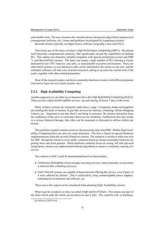 Management of Large Farms Application areas
and suitable tools. The new structure also introduced new theoretical (algorithms) and practical
(management, software, etc.) issues and problems investigated by computing scientist.
Beowulf clusters typically run Open Source software (originally Linux and GNU).
This forms one of the bases of today’s High Performance Computing ([HPC]). The phrase
itself describes computational solutions, that signiﬁcantly exceed the capabilities of desktop
PCs. This implies two branches: parallel computers with special architecture (vector and SMP
2), and Beowulf-like clusters. The latter one means a high number of PCs forming a cluster
dedicated to run CPU intensive user jobs, or need parallel execution environment. These are
often batch systems, so non-interactive jobs can be submitted to the cluster as one unit, and the
scheduler software will take care of actual execution, taking in account the current load of the
nodes, together with other related parameters.
Most of the research centers run these commodity-hardwareclusters with different purposes
(interactive login services, batch systems, etc.).
2.3.3 High Availability Computing
Another approach we can often see in business life is the High Availability Computing ([HAC]).
These are also called uninterruptible services: up and running 24 hours 7 days of the week.
Many of these systems are constantly under heavy usage. Companies, banks and suppliers
are running this kind of clusters, to provide services for Internet, e-banking, Online Shopping
Centers, etc.. Important to see that there’s one thing in common: the shortest downtime loses
the conﬁdence of the users or customers about service reliability. Furthermore this also results
in a serious ﬁnancial damage, that often can be measured in thousand to million dollars per
minute.
This problem created a similar section to the previously described HPC. Within High Avail-
ability Computing there are also two main directions. The ﬁrst is based on special hardware
implementations while the second is based on clusters. The situation is similar to what was seen
for HPC: though the former is more stable, solutions based on cheap commodity-hardware are
getting more and more popular. While hardware solutions focus on strong, fail safe physical
components, clusters use sophisticated software algorithms to ensure a constantly running of a
service.
Two subsets in HAC could be denominated based on functionality:
• Continuous Availability which includes non-stop services, where basically no downtime
is allowed (like e-banking services).
• Fault Tolerant systems are capable of henceforward offering the service, even if parts of
it were affected by failures. This is achieved by using uninterruptible power supplies,
redundancies in hardware and software, etc.
There area a few aspects to be considered when planning High Availability clusters.
What must be avoided is to have so called single points of failure. This means any part of
the chain which pulls the whole service down in case it fails. This could be soft- or hardware,
2see Reference [HPCintro]
12
 