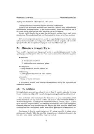 Management of Large Farms Managing a Computer Farm
anything from the network cable to a disk in a disk server.
Certainly on different components different prevention can be applied.
Instead of one accesspoint alternative ones must exist, probably using a loadbalancing
mechanism for incoming requests. If one of them crashes it should not disable the rest of
the system, but the other front-end nodes have to keep on serving requests.
Services must be installed also on nodes that don’t actually run them, but are ready to start
them anytime. These nodes should take over the service if the current servers have problems.
Software vendors provide applications, usually for a speciﬁc Operating System, that realize
failover mechanisms within or among clusters. These immediately assign the task to another
(group of) nodes, that are capable of carrying on, when one of the services fail.
2.4 Managing a Computer Farm
There are a few important issues that generally have to be considered, independently from the
special purposes and properties of the site. These could be summarized in the following points:
• Installation
1. Initial system installation
2. Additional software installation, updates
• Conﬁguration
Settings for services, installed software, etc.
• Monitoring
Knowledge about the actual state of the members
• Inventory
Storage for cluster information
In the following sections, these issues will be encountered one by one, highlighting the
fundamental questions.
2.4.1 The Installation
For small clusters, computer labs, where the size is about 25 member nodes, the Operating
System installation is still possible manually, though it needs signiﬁcant time and manpower.
More problematic is the maintainance after the system is set up: constant updates and ad-
ditional installations can’t be avoided. Even the easy ones are rather elaborate to perform on
all these nodes by hand. Therefore system administrators ﬁnd out solutions, "tricks", to speed
up the procedure: usage of ssh keys to avoid typing passwords each time, scripts for repetitive
commands, loops that iterate over the cluster, etc. But even with these "shortcuts", a lot of work
remains, where direct interference is needed: setup dialogs, node-speciﬁc software settings, etc.
By enlarging the farm the complexity increases. It’s getting impossible for a local system
administrator to handle. When the size of the computer center is hundreds of machines, the
time factor raises rapidly together with the manpower involved.
13
 