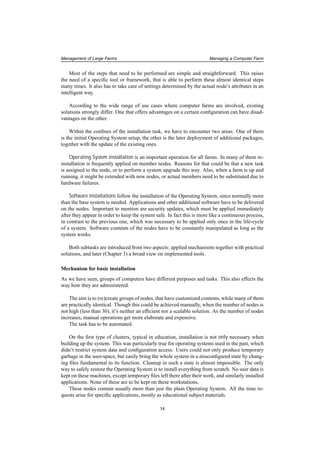 Management of Large Farms Managing a Computer Farm
Most of the steps that need to be performed are simple and straightforward. This raises
the need of a speciﬁc tool or framework, that is able to perform these almost identical steps
many times. It also has to take care of settings determined by the actual node’s attributes in an
intelligent way.
According to the wide range of use cases where computer farms are involved, existing
solutions strongly differ. One that offers advantages on a certain conﬁguration can have disad-
vantages on the other.
Within the conﬁnes of the installation task, we have to encounter two areas. One of them
is the initial Operating System setup, the other is the later deployment of additional packages,
together with the update of the existing ones.
Operating System installation is an important operation for all farms. In many of them re-
installation is frequently applied on member nodes. Reasons for that could be that a new task
is assigned to the node, or to perform a system upgrade this way. Also, when a farm is up and
running, it might be extended with new nodes, or actual members need to be substituted due to
hardware failures.
Software installations follow the installation of the Operating System, since normally more
than the base system is needed. Applications and other additional software have to be delivered
on the nodes. Important to mention are security updates, which must be applied immediately
after they appear in order to keep the system safe. In fact this is more like a continuous process,
in contrast to the previous one, which was necessary to be applied only once in the life-cycle
of a system. Software contents of the nodes have to be constantly manipulated as long as the
system works.
Both subtasks are introduced from two aspects: applied mechanisms together with practical
solutions, and later (Chapter 3) a broad view on implemented tools.
Mechanism for basic installation
As we have seen, groups of computers have different purposes and tasks. This also effects the
way how they are administered.
The aim is to (re)create groups of nodes, that have customized contents, while many of them
are practically identical. Though this could be achieved manually, when the number of nodes is
not high (less than 30), it’s neither an efﬁcient nor a scalable solution. As the number of nodes
increases, manual operations get more elaborate and expensive.
The task has to be automated.
On the ﬁrst type of clusters, typical in education, installation is not only necessary when
building up the system. This was particularly true for operating systems used in the past, which
didn’t restrict system data and conﬁguration access. Users could not only produce temporary
garbage in the user-space, but easily bring the whole system in a misconﬁgured state by chang-
ing ﬁles fundamental to its function. Cleanup in such a state is almost impossible. The only
way to safely restore the Operating System is to install everything from scratch. No user data is
kept on these machines, except temporary ﬁles left there after their work, and similarly installed
applications. None of these are to be kept on these workstations.
These nodes contain usually more than just the plain Operating System. All the time re-
quests arise for speciﬁc applications, mostly as educational subject materials.
14
 