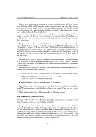 Management of Large Farms Managing a Computer Farm
In large farms admins also have to face the problem of installations, even if most of these
being dedicated to HPC or HAC purposes, need to reinstall members less often. User-space is
well separated from the system area; it’s often supplied by different servers. Though this still
can not completely stop system corruption, it at least signiﬁcantly reduces the amount of it, as
users can’t easily harm the Operating System.
A common case on these farms is that new nodes join the already existing group. These
have to be supplied with the same system conﬁguration, perhaps on slightly different hardware.
There’s also a serious amount of additional software installations and updates; security up-
dates in particular.
The ﬁrst attempt on this matter takes the following idea: since these nodes are essentially
copies of each other, it’s enough to perform the setup once, and then deliver the contents of the
"golden node’s" hard disk to the rest of the farm. This procedure is called cloning. Though it’s
a method easy to carry out, the problem is that it fulﬁlls rather restricted requirements. Cloning
doesn’t easily follow software changes and updates, doesn’t deal with conﬁguration issues. It
doesn’t allow variants of the same setup that have small differences: each of these implies a
new disk image.
Therefore plain cloning is not used further than setting up small labs. Other solutions had
to be investigated in order to make Beowulf-like clusters really efﬁcient. Some are based on
cloning, while others took a different direction emphasizing more on remotely conﬁgurable
dynamical actions.
Recently the latter approach is used more often. Regarding the installation task, these are
the most important aspects to be considered:
• hardware information must be available, since the OS installer tools need this knowledge.
• conﬁguration information for an initial setup must be available
(installation procedure must be non-interactive)
• additional software has to be set up following the base system
Each of these raise further questions. How, and in what format information should be
stored? What mechanism to use to distribute software to the nodes? Where and how to store
software?
These and similar questions will be discussed in the following sections.
Tools for Operating System installation
There are vendor-provided tools addressing a part of the task, namely the Operating System
setup. These can be taken as a base for higher-level tools.
Being a critical problem, software developers already devoted attention on automatized in-
stallation. Nowadays most of the Operating Systems come with applications which achieve
that only with minimal or no human intervention. Most of the hardware parameters can be de-
tected automatically, but selections between parameters that customize system characteristics
(like language or keyboard settings) can’t be determined but have to be directly stated. Using
pre-deﬁned values from the appropriate conﬁguration ﬁles, the interactive install-time decisions
are taken off-line, enabling the procedure to be fully automatized.
15
 