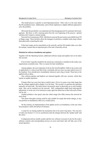 Management of Large Farms Managing a Computer Farm
The install process is speciﬁc to each Operating System. That’s why it is the same about
the OS installation tools. Additionally, each of them implement a slightly different approach to
solve the problem.
Obviously this possibility is an important aid when designing tools for automatic farm man-
agement. But there is still a missing point from the very beginning of the process: optimal
solutions don’t require a manual startup.
Network boot mechanisms (PXE, Etherboot) removed the previously unavoidable boot CD
or ﬂoppy usage. These facilities allow the managers to perform a complete node setup without
them physically contacting the node.
If the boot image can be transmitted on the network, and the OS installer takes over after
the startup, it means that an important part of the task is basically solved.
Methods for software installation and updates
Together with the Operating System, additional software setups and updates have to be taken
into account.
Even if what’s typically needed by the actual user community is installed on the nodes, new
requirements constantly arise. This is a reason for later installations.
Among updates, the most important of all are the security updates. Both in the system and
in applications it is discovered that tricky commands and use cases can open admin access to
the machine. Fixes should arrive immediately whenever such a bug is found. These have to be
applied with no delay.
Also software patches and bugﬁxes are released together with new versions, which then
require an update operation.
Cloning offers two ways how these could be done. First is to create a new disk image that
has the changes applied and to deploy it on the farm. The second is to perform the operation
manually on each node. The latter doesn’t necessarily mean to physically go to each member
node: they can be reached over the network. Still, conﬁguration might need node-speciﬁc
adjustment, or in the case of an interactive setup, again the admin has to deal with each of them
one by one ...
Another problem is the speed, since the whole image (few GBs) stresses the network for
each client.
This shows that plain cloning could be only suitable for setups that rarely change, or any-
way perform re-installations often (on a weekly basis).
On the contrary, an implementation of the update can be a re-installation, in the case when
the procedure is fairly fast (about 10 minutes).
A smart ﬁx on cloning enables the mechanism also to be used in big farms. The way how
it works (see Section 3.3.1) is to synchronize only the changes between the "golden node" and
the client.
Conﬁguration-driven installs usually add the new software (versions) to the list the node’s
software contents and corresponding services on server and client side will take care of the
actual operation.
16
 