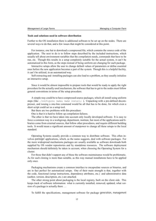 Management of Large Farms Managing a Computer Farm
Tools and solutions used in software distribution
Further to the OS installation there is additional software to be set up on the nodes. There are
several ways to do that, and a few issues that might be considered at this point.
For instance, one hat to download a compressed ﬁle, which contains the source code of the
application. The next to do is to follow steps described by the included instructions, which
usually tell about environment variables that the compilation needs, commands that have to be
run, etc. Though this results in a setup completely suitable for the actual system, it can’t be
automatized in this form, as the steps instead of being uniform are changing for each package.
Interactive setups allow the user to change default values of parameters or deﬁne essential
ones before the new application becomes a part of the system. Though this is a helpful facility,
it can’t be utilized, in an automatized way.
Self-extracting and -installing packages can also lead to a problem, as they usually initialize
an interactive setup.
Since it would be almost impossible to prepare tools that would be ready to apply the right
procedure for the actually used mechanism, the software that has to get to the nodes must follow
general conventions in terms of the setup procedure.
A simple way could be to have compressed source packages, which all install using uniform
steps (like ./configure; make; make install; ). Unpacking with a pre-deﬁned decom-
presser, and issuing a one-line command would be all that has to be done, for which even a
short script could act as a setup tool.
But there are two problems with this procedure:
One is that it is hard to follow up compilation failures.
The other is that we have taken into account only locally developed software. It is easy to
force a common way in a workgroup, department, institute, but most of the applications and li-
braries come from external sources, that follow other procedures, and require different building
tools. It would mean a signiﬁcant amount of manpower to change all these setups to the local
standard.
Operating Systems usually provide a common way to distribute software. This often in-
volves packager applications, which, as the name suggests, deal with software packages. For
the more widespread mechanisms packages are usually available as software downloads both
supplied by OS vendor repositories and by standalone resources. The software deployment
mechanism should deﬁnitely be taken in account, when choosing the Operating System for a
cluster.
For those that didn’t support any of these the software maintainance would be problematic.
As for such cloning is more than suitable, as this way manual installations have to be applied
only once.
Packaging mechanisms create a common interface to encapsulate sources or binaries, and
are in fact perfect for automatized setups. One of their main strength is that, together with
the code, functional (setup instructions, dependency attributes, etc.) and administrative data
(author, version, description, etc.) are attached.
The other strong point about packaging is the local registry, built on the client side. This
keeps track of software information: what is currently installed, removed, updated, what ver-
sion of a package is actually there ...
To fulﬁll the speciﬁcations, management software for package generation, management
17
 