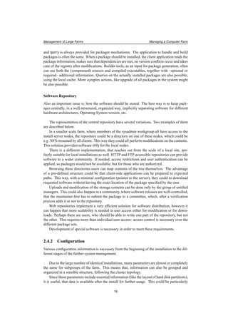 Management of Large Farms Managing a Computer Farm
and query is always provided for packager mechanisms. The application to handle and build
packages is often the same. When a package should be installed, the client application reads the
package information, makes sure that dependencies are met, no version conﬂicts occur and takes
care of the registry after modiﬁcations. Builder tools, as an input for package generation, often
can use both the (compressed) sources and compiled executables, together with –optional or
required– additional information. Queries on the actually installed packages are also possible,
using the local cache. More complex actions, like upgrade of all packages in the system might
be also possible.
Software Repository
Also an important issue is, how the software should be stored. The best way is to keep pack-
ages centrally, in a well-structured, organized way, implicitly separating software for different
hardware architectures, Operating System version, etc.
The representation of the central repository have several variations. Two examples of them
are described below.
In a smaller scale farm, where members of the sysadmin workgroup all have access to the
install server nodes, the repository could be a directory on one of these nodes, which could be
e.g. NFS-mounted by all clients. This way they could all perform modiﬁcations on the contents.
This solution provides software only for the local nodes.
There is a different implementation, that reaches out from the scale of a local site, per-
fectly suitable for local installations as well. HTTP and FTP accessible repositories can provide
software to a wider community. If needed, access restrictions and user authentication can be
applied, so packages would not be available, but for those who are authorized .
Browsing these directories users can map contents of the tree themselves. The advantage
of a pre-deﬁned structure could be that client-side applications can be prepared to expected
paths. This way, with a minimal conﬁguration (pointer to the server), they could to download
requested software without having the exact location of the package speciﬁed by the user.
Uploads and modiﬁcation of the storage contents can be done only by the group of entitled
managers. This could also happen in a community, where software releases are well-controlled,
that the maintainer ﬁrst has to submit the package to a committee, which, after a veriﬁcation
process adds it or not to the repository.
Web repositories implement a very efﬁcient solution for software distribution, however it
can happen that more scalability is needed in user access either for modiﬁcation or for down-
loads. Perhaps there are users, who should be able to write one part of the repository, but not
the other. This requires more than individual user access: access control is necessary over the
different package sets.
Development of special software is necessary in order to meet these requirements.
2.4.2 Conﬁguration
Various conﬁguration information is necessary from the beginning of the installation to the dif-
ferent stages of the further system management.
Due to the large number of identical installations, many parameters are almost or completely
the same for subgroups of the farm. This means that, information can also be grouped and
organized in a sensible structure, following the cluster topology.
Since these parameters include essential information (like the layout of hard disk partitions),
it is useful, that data is available after the install for further usage. This could be particularly
18
 