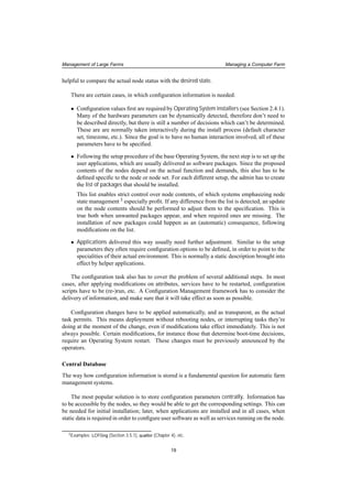 Management of Large Farms Managing a Computer Farm
helpful to compare the actual node status with the desired state.
There are certain cases, in which conﬁguration information is needed:
• Conﬁguration values ﬁrst are required by Operating System installers (see Section 2.4.1).
Many of the hardware parameters can be dynamically detected, therefore don’t need to
be described directly, but there is still a number of decisions which can’t be determined.
These are are normally taken interactively during the install process (default character
set, timezone, etc.). Since the goal is to have no human interaction involved, all of these
parameters have to be speciﬁed.
• Following the setup procedure of the base Operating System, the next step is to set up the
user applications, which are usually delivered as software packages. Since the proposed
contents of the nodes depend on the actual function and demands, this also has to be
deﬁned speciﬁc to the node or node set. For each different setup, the admin has to create
the list of packages that should be installed.
This list enables strict control over node contents, of which systems emphasizing node
state management 3 especially proﬁt. If any difference from the list is detected, an update
on the node contents should be performed to adjust them to the speciﬁcation. This is
true both when unwanted packages appear, and when required ones are missing. The
installation of new packages could happen as an (automatic) consequence, following
modiﬁcations on the list.
• Applications delivered this way usually need further adjustment. Similar to the setup
parameters they often require conﬁguration options to be deﬁned, in order to point to the
specialities of their actual environment. This is normally a static description brought into
effect by helper applications.
The conﬁguration task also has to cover the problem of several additional steps. In most
cases, after applying modiﬁcations on attributes, services have to be restarted, conﬁguration
scripts have to be (re-)run, etc. A Conﬁguration Management framework has to consider the
delivery of information, and make sure that it will take effect as soon as possible.
Conﬁguration changes have to be applied automatically, and as transparent, as the actual
task permits. This means deployment without rebooting nodes, or interrupting tasks they’re
doing at the moment of the change, even if modiﬁcations take effect immediately. This is not
always possible. Certain modiﬁcations, for instance those that determine boot-time decisions,
require an Operating System restart. These changes must be previously announced by the
operators.
Central Database
The way how conﬁguration information is stored is a fundamental question for automatic farm
management systems.
The most popular solution is to store conﬁguration parameters centrally. Information has
to be accessible by the nodes, so they would be able to get the corresponding settings. This can
be needed for initial installation; later, when applications are installed and in all cases, when
static data is required in order to conﬁgure user software as well as services running on the node.
3Examples: LCFGng (Section 3.5.1), quattor (Chapter 4), etc.
19
 