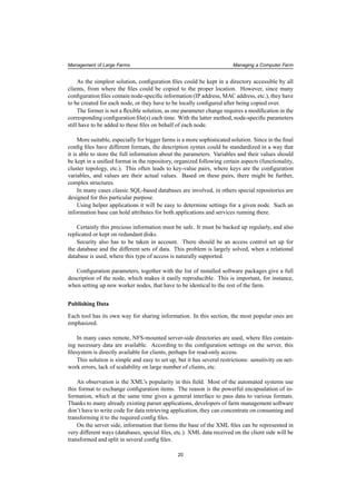 Management of Large Farms Managing a Computer Farm
As the simplest solution, conﬁguration ﬁles could be kept in a directory accessible by all
clients, from where the ﬁles could be copied to the proper location. However, since many
conﬁguration ﬁles contain node-speciﬁc information (IP address, MAC address, etc.), they have
to be created for each node, or they have to be locally conﬁgured after being copied over.
The former is not a ﬂexible solution, as one parameter change requires a modiﬁcation in the
corresponding conﬁguration ﬁle(s) each time. With the latter method, node-speciﬁc parameters
still have to be added to these ﬁles on behalf of each node.
More suitable, especially for bigger farms is a more sophisticated solution. Since in the ﬁnal
conﬁg ﬁles have different formats, the description syntax could be standardized in a way that
it is able to store the full information about the parameters. Variables and their values should
be kept in a uniﬁed format in the repository, organized following certain aspects (functionality,
cluster topology, etc.). This often leads to key-value pairs, where keys are the conﬁguration
variables, and values are their actual values. Based on these pairs, there might be further,
complex structures.
In many cases classic SQL-based databases are involved, in others special repositories are
designed for this particular purpose.
Using helper applications it will be easy to determine settings for a given node. Such an
information base can hold attributes for both applications and services running there.
Certainly this precious information must be safe. It must be backed up regularly, and also
replicated or kept on redundant disks.
Security also has to be taken in account. There should be an access control set up for
the database and the different sets of data. This problem is largely solved, when a relational
database is used, where this type of access is naturally supported.
Conﬁguration parameters, together with the list of installed software packages give a full
description of the node, which makes it easily reproducible. This is important, for instance,
when setting up new worker nodes, that have to be identical to the rest of the farm.
Publishing Data
Each tool has its own way for sharing information. In this section, the most popular ones are
emphasized.
In many cases remote, NFS-mounted server-side directories are used, where ﬁles contain-
ing necessary data are available. According to the conﬁguration settings on the server, this
ﬁlesystem is directly available for clients, perhaps for read-only access.
This solution is simple and easy to set up, but it has several restrictions: sensitivity on net-
work errors, lack of scalability on large number of clients, etc.
An observation is the XML’s popularity in this ﬁeld. Most of the automated systems use
this format to exchange conﬁguration items. The reason is the powerful encapsulation of in-
formation, which at the same time gives a general interface to pass data to various formats.
Thanks to many already existing parser applications, developers of farm management software
don’t have to write code for data retrieving application; they can concentrate on consuming and
transforming it to the required conﬁg ﬁles.
On the server side, information that forms the base of the XML ﬁles can be represented in
very different ways (databases, special ﬁles, etc.). XML data received on the client side will be
transformed and split in several conﬁg ﬁles.
20
 