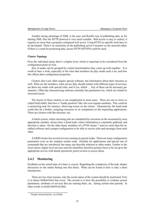 Management of Large Farms Managing a Computer Farm
Another strong advantage of XML is the easy and ﬂexible way of publishing data, as for
sharing XML ﬁles the HTTP protocol is very much suitable. Web access is easy to realize; it
requires no more than a properly conﬁgured web server. Using HTTP, no speciﬁc tools have to
be developed. There’s no restriction on the publishing server’s location on the network either.
If there is a need for protecting data, secure HTTP (HTTPS) could be used.
Cluster Topology
Over the individual setup, there’s a higher level, which is important to be considered from the
conﬁguration point of view.
Sets of nodes can be grouped by certain functionalities they come up with together . It is
worth to have a look, especially at the roles that members do play inside such a set, and how
this effects their conﬁguration properties.
Clusters don’t just often require special software, but information about their structure as
well. What are the members, what servers they should contact with different types of services,
are there any nodes with special roles, and if yes, which ...Any of these can be necessary pa-
rameters. Often the characterizing software normally has parameters too, which are related to
structural issues.
The layout of these clusters is not complicated in most cases. There are one or more so
called head nodes, that have a "leader position"-like role over regular members. This could be
a monitoring task for instance, observing events on the cluster. Alternatively, the head node
could also be a broker, assigning resources in its competence to the requesting applications.
There are clusters with ﬂat structure, too.
A batch system, where incoming jobs are scheduled for execution on the momentarily most
appropriate member, always have a head node, where information is constantly gathered, and
decision is taken. On the other hand, members of a PVM cluster 4 need no more than the in-
stalled software and a proper conﬁguration to be able to receive jobs and messages from each
other.
A GRID cluster has several services running on special nodes. There are many conﬁguration
parameters even on the simplest worker node. Partially for applications and special sets of
commands that are introduced, but many just describe relations to other nodes. Further to the
local cluster, higher level services must be identiﬁed, therefore pointers have to be set up to the
appropriate servers with details (protocols, ports) on how to access those.
2.4.3 Monitoring
Feedback on the actual state of a farm is crucial. Regarding the complexity of the task, deeper
discussion on the matter belong into this thesis. What can be found in here is only a short
introduction.
There are two main reasons, why the actual status of the system should be monitored. First
is to detect malfunctions that occur. The second is to have the possibility to evaluate system
parameters, attributes of services that are running there, etc. during certain time periods. In
other words, to build statistical data.
4Parallel Virtual Machine, see [PVM]
21
 