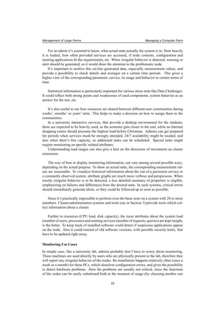 Management of Large Farms Managing a Computer Farm
For an admin it’s essential to know, what actual state actually the system is in. How heavily
it is loaded, how often provided services are accessed, if node contents, conﬁguration and
running applications ﬁt the requirements, etc. When irregular behavior is detected, warning or
alert should be generated, so it would draw the attention to the problematic node.
It’s important to archive this on-line generated data, especially measurement values, and
provide a possibility to check details and averages on a certain time periods. This gives a
higher view of the corresponding parameter, service, its usage and behavior in certain terms of
time.
Statistical information is particularly important for various stress tests like Data Challenges.
It could reﬂect both strong points and weaknesses of used components, system behavior as an
answer for the test, etc.
It’s also useful to see how resources are shared between different user communities during
weeks’, months’ or years’ term. This helps to make a decision on how to assign them to the
communities.
In a university interactive services, that provide a desktop environment for the students,
these are expected to be heavily used, as the semester gets closer to the end, while an Internet
shopping center should presume the highest load before Christmas. Admins can get prepared
for periods when services mush be strongly attended, 24/7 availability might be needed, and
also when there’s free capacity, so additional tasks can be scheduled. Special tasks might
require monitoring on speciﬁc related attributes.
Understanding load ranges can also give a hint on the directions of investment on cluster
extensions.
The way of how to display monitoring information, can vary among several possible ways,
depending on the actual purpose. To show an actual state, the corresponding measurement val-
ues are reasonable. To visualize historical information about the run of a persistent service or
a constantly observed system, attribute graphs are much more verbose and perspicuous. When
mostly irregular behavior is to be detected, a less detailed summary of properties is eligible,
emphasizing on failures and differences from the desired state. In such systems, critical errors
should immediately generate alerts, so they could be followed up as soon as possible.
Since it’s practically impossible to perform even the basic tests on a system with 20 or more
members. Cluster-administration systems and tools (see in Section 3) provide tools which col-
lect information about a cluster.
Further to resources (CPU load, disk capacity), the more attributes about the system load
(number of users, processes) and running services (number of requests, queries) are kept insight,
is the better. To keep track of installed software could detect if suspicious applications appear
on the node. Also it could remind of old software versions, with possible security holes, that
have to be updated right away.
Monitoring Use Cases
In simple case, like a university lab, admins probably don’t have to worry about monitoring.
These machines are used directly by users who are physically present in the lab, therefore they
will report any irregular behavior of the nodes. Re-installation happens relatively often (once a
week or a month) for these PCs, which dissolves conﬁguration errors, and gives the possibility
to detect hardware problems. Here the problems are usually not critical, since the functions
of the nodes can be easily substituted both at the moment of usage (by choosing another one
22
 