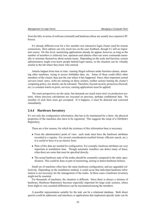 Management of Large Farms Managing a Computer Farm
from the lab), in terms of software (reinstall) and hardware (these are usually less expensive PC
boxes).
It’s already different even for a few member size interactive login cluster used for remote
connections. Here admins can rely much less on the user feedback, though it’s still an impor-
tant source. On this level, monitoring applications already do appear, however, as long as the
number of members is relatively low, operators and admins often run some commands manu-
ally to orientate themselves about certain issues. Depending on the scale and function, system
administrators might even know people behind login names, so the situation can be virtually
similar to the lab where they knew who entered.
Attacks happen from time to time: running illegal software under harmless aliases, attack-
ing other machines, trying to access forbidden data, etc. Some of these could effect other
members of the cluster, than just the one where it has happened. Since often important central
services (mail, news, web) are running on these clusters, neither actions hurting the cluster’s
computing policy, nor attacks can be tolerated. Therefore, beyond security protection (ﬁrewall,
etc.) a constant watch on ports, services, running applications must be applied.
The main perspectives are the same, but demands are much more strict on production sys-
tems, where precious calculations are executed on precious, perhaps conﬁdential data. No
member of such farm must get corrupted. If it happens, it must be detected and corrected
immediately.
2.4.4 Hardware Inventory
It’s not only the conﬁguration information, that has to be maintained for a farm: the physical
properties of the machines also have to be registered. This suggests the setup of a Hardware
Repository.
There are a few reasons, for which the existence of this information base is necessary.
• From the administrative point of view: each node must have the hardware attributes
recorded in a registry. For several considerations (uniﬁed format, efﬁcient search, etc.),
it is useful to have it in an electric form.
• Parts of this data are needed for conﬁguration. For example, hardware attributes are very
important at installation time. Though automatic installers can detect many of these,
often there are some that must be speciﬁed directly.
• The actual hardware state of the nodes should be constantly compared to the static spec-
iﬁcation. This could be done as part of monitoring, aiming to detect hardware failures.
Small set of machines often have the same hardware conﬁguration, and are upgraded col-
lectively. Depending on the installation method, it could occur that individual hardware infor-
mation is not necessary for the management of the nodes. In these cases a hardware inventory
might not be essential.
For thousands of machines, the situation is different. Since there is always a mixture of
hardware, Hardware Repository becomes especially important for large scale systems, where
from slight to very essential differences can be encountered among the members.
A possible representation suitable for the task can be a relational database. Both direct
queries could be addressed, and interfaces or applications that implement speciﬁc tasks can be
23
 