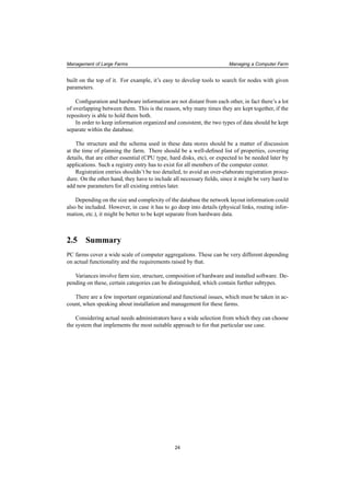 Management of Large Farms Managing a Computer Farm
built on the top of it. For example, it’s easy to develop tools to search for nodes with given
parameters.
Conﬁguration and hardware information are not distant from each other, in fact there’s a lot
of overlapping between them. This is the reason, why many times they are kept together, if the
repository is able to hold them both.
In order to keep information organized and consistent, the two types of data should be kept
separate within the database.
The structure and the schema used in these data stores should be a matter of discussion
at the time of planning the farm. There should be a well-deﬁned list of properties, covering
details, that are either essential (CPU type, hard disks, etc), or expected to be needed later by
applications. Such a registry entry has to exist for all members of the computer center.
Registration entries shouldn’t be too detailed, to avoid an over-elaborate registration proce-
dure. On the other hand, they have to include all necessary ﬁelds, since it might be very hard to
add new parameters for all existing entries later.
Depending on the size and complexity of the database the network layout information could
also be included. However, in case it has to go deep into details (physical links, routing infor-
mation, etc.), it might be better to be kept separate from hardware data.
2.5 Summary
PC farms cover a wide scale of computer aggregations. These can be very different depending
on actual functionality and the requirements raised by that.
Variances involve farm size, structure, composition of hardware and installed software. De-
pending on these, certain categories can be distinguished, which contain further subtypes.
There are a few important organizational and functional issues, which must be taken in ac-
count, when speaking about installation and management for these farms.
Considering actual needs administrators have a wide selection from which they can choose
the system that implements the most suitable approach to for that particular use case.
24
 
