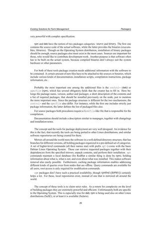 Existing Solutions for Farm Management Packagers
very powerful with complex speciﬁcation.
rpm and deb have the notion of two packages categories: source and binary. The ﬁrst one
contains the source code of the actual software, while the latter provides the binaries (executa-
bles, libraries). Though on the Operating System distribution, installation of binary packages
should be enough, source packages also must exist in the most cases. Sources are important for
those, who would like to contribute development work. Another purpose is that software often
has to be built on the actual system, because compiled binaries don’t always suit the system
hardware or other parameters.
For both of these tools package creation needs additional information with the software to
be contained. A certain amount of new ﬁles have to be attached to the sources or binaries, which
include various kinds of documentation, installation scripts, compilation instructions, package
information, etc..
Probably the most important one among the additional ﬁles is the control- (deb) or
specfile (rpm), which has several obligatory ﬁelds that the creator has to ﬁll in. Here be-
longs the package name, version, author and packager, a short description of the contents and
a list of required packages, that should be installed previously on the node, just to mention
the more important ones. Since the package structure is different for the two mechanisms, the
control- and the specfile also differ. For instance, while the ﬁrst one includes strictly just
package information, the latter deﬁnes the list of packaged ﬁles also.
For source packages both procedures require a Makefile-like ﬁle that is responsible for the
compilation.
Documentation should include a description similar to manpages, together with changelogs
and installation notes.
The concept and the tools for package deployment are very well designed. An evidence for
this is the fact, that recently the tools are being ported to other Linux distributions, and similar
software repositories are being created for them.
Mirrors all around the world store the software in a well-deﬁned directory structure, that has
branches for different versions, all holding packages organized in a pre-deﬁned set of categories.
A set of higher-level commands (all their names start with preﬁx apt-) come with the basic
Debian Linux Operating System. These can retrieve requested packages together with their
dependencies from the speciﬁed mirrors, unpack contents, and perform their installation. apt
commands maintain a local database (for RedHat a similar thing is done by rpm), holding
information about what is, what is not, and even about what was installed. This makes software
removal also easily possible. Furthermore, caching package information enables addressing
different kinds of queries even from nodes that are ofﬂine. Query commands are available for
all users, root access is only required for modiﬁcation commands.
rpm packages don’t have such a practical availability, though rpmﬁnd ([RPM1]) certainly
helps a lot. For these, local repositories exist, instead of one that is mirrored all around the
world.
The concept of these tools is to claim strict rules. As a return for complexity on the level
of building packages they are extremely powerful and efﬁcient. Unfortunately both are speciﬁc
to the Operating System. This is especially true for deb; rpm is being used also on other Linux
distributions (SuSE), or at least it is available (Solaris).
26
 