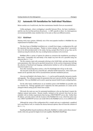 Existing Solutions for Farm Management Packagers
3.2 Automatic OS Installation for Individual Machines
Below another set of useful tools, that farm maintainance beneﬁts from are encountered.
Unlike packagers, where overlapping is possible between OS-es, the basic installation –
and this way the tool that performs the process – is 100% speciﬁc to them. In a heterogeneous
environment probably many installers have to be used, as there are different systems.
3.2.1 KickStart
Starting with Linux systems, deﬁnitely one of the most popular installers is KickStart the one
implemented for RedHat Linux.
The three bases of KickStart installation are: a (small) boot image, a conﬁguration ﬁle, and
the repository that stores packages. Thanks to remote startups, the image doesn’t necessarily
have to be delivered physically to the nodes; having a proper Boot Server set up, they can be
started up using the network, this way avoiding human assistance to be involved.
KickStart offers a variety of options for admins to customize the installations according to
their needs. Unarguably nice and handy is the simple way how this all is possible using one
plain text ﬁle (ks.cfg).
The ﬁle contains a part with commands referring to the install steps, and takes basically the
same parameters, like what can be speciﬁed interactively. In this section of parameters belongs
the selection of keyboard and language, authentication method as well as disk partitioning or
what boot loader to use.
Next after enumerating these actions, is the list of packages that will go on the node.
The last parts of the ﬁle are to describe pre- and post-install instructions, where shell com-
mands can be speciﬁed, that will be executed before and after installation process.
Also nice and helpful is the feature, that ks.cfg can be used for partially-interactive installs
and upgrades. The software prompts for parameters that aren’t given in the ﬁle, though they are
obligatory. This way KickStart can be used to speed up manual installs by pre-conﬁguring them.
On the other hand, modiﬁcations on an installed system with KickStart are possible only
in a limited way. Package upgrades aren’t supported, but other parameters of a node can be
changed without setting up the whole from scratch.
Obviously the main use case for automated installations is the one that doesn’t require the
slightest manual intervention. Remote installs, initiated on the network from boot are also
available with no further requirements than having a DHCP/BOOTP server, that –further than
IP address– provides clients with the location of the KickStart ﬁle to use, which the nodes copy
over. DHCP and BOOTP services can reside both on the KickStart server, or on a different one.
Although the syntax of the conﬁguration ﬁle is simple and easy to understand, a graphical
tool is provided as well, to visualize the choices between options, that will form the contents of
the ks.cfg.
Handling RedHat(-based) installations efﬁciently, KickStart is widely used in these clusters’
world, while also ground for higher level tools (quattor, WareWulf, SmartFrog).
28
 