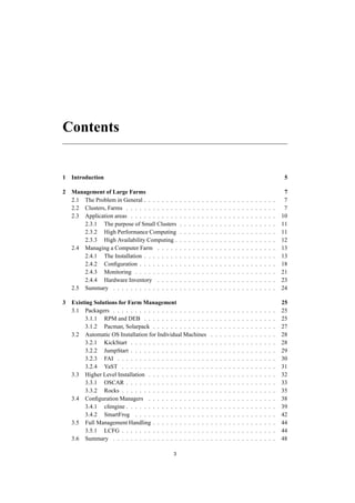 Contents
1 Introduction 5
2 Management of Large Farms 7
2.1 The Problem in General . . . . . . . . . . . . . . . . . . . . . . . . . . . . . . 7
2.2 Clusters, Farms . . . . . . . . . . . . . . . . . . . . . . . . . . . . . . . . . . 7
2.3 Application areas . . . . . . . . . . . . . . . . . . . . . . . . . . . . . . . . . 10
2.3.1 The purpose of Small Clusters . . . . . . . . . . . . . . . . . . . . . . 11
2.3.2 High Performance Computing . . . . . . . . . . . . . . . . . . . . . . 11
2.3.3 High Availability Computing . . . . . . . . . . . . . . . . . . . . . . . 12
2.4 Managing a Computer Farm . . . . . . . . . . . . . . . . . . . . . . . . . . . 13
2.4.1 The Installation . . . . . . . . . . . . . . . . . . . . . . . . . . . . . . 13
2.4.2 Conﬁguration . . . . . . . . . . . . . . . . . . . . . . . . . . . . . . . 18
2.4.3 Monitoring . . . . . . . . . . . . . . . . . . . . . . . . . . . . . . . . 21
2.4.4 Hardware Inventory . . . . . . . . . . . . . . . . . . . . . . . . . . . 23
2.5 Summary . . . . . . . . . . . . . . . . . . . . . . . . . . . . . . . . . . . . . 24
3 Existing Solutions for Farm Management 25
3.1 Packagers . . . . . . . . . . . . . . . . . . . . . . . . . . . . . . . . . . . . . 25
3.1.1 RPM and DEB . . . . . . . . . . . . . . . . . . . . . . . . . . . . . . 25
3.1.2 Pacman, Solarpack . . . . . . . . . . . . . . . . . . . . . . . . . . . . 27
3.2 Automatic OS Installation for Individual Machines . . . . . . . . . . . . . . . 28
3.2.1 KickStart . . . . . . . . . . . . . . . . . . . . . . . . . . . . . . . . . 28
3.2.2 JumpStart . . . . . . . . . . . . . . . . . . . . . . . . . . . . . . . . . 29
3.2.3 FAI . . . . . . . . . . . . . . . . . . . . . . . . . . . . . . . . . . . . 30
3.2.4 YaST . . . . . . . . . . . . . . . . . . . . . . . . . . . . . . . . . . . 31
3.3 Higher Level Installation . . . . . . . . . . . . . . . . . . . . . . . . . . . . . 32
3.3.1 OSCAR . . . . . . . . . . . . . . . . . . . . . . . . . . . . . . . . . . 33
3.3.2 Rocks . . . . . . . . . . . . . . . . . . . . . . . . . . . . . . . . . . . 35
3.4 Conﬁguration Managers . . . . . . . . . . . . . . . . . . . . . . . . . . . . . 38
3.4.1 cfengine . . . . . . . . . . . . . . . . . . . . . . . . . . . . . . . . . . 39
3.4.2 SmartFrog . . . . . . . . . . . . . . . . . . . . . . . . . . . . . . . . 42
3.5 Full Management Handling . . . . . . . . . . . . . . . . . . . . . . . . . . . . 44
3.5.1 LCFG . . . . . . . . . . . . . . . . . . . . . . . . . . . . . . . . . . . 44
3.6 Summary . . . . . . . . . . . . . . . . . . . . . . . . . . . . . . . . . . . . . 48
3
 