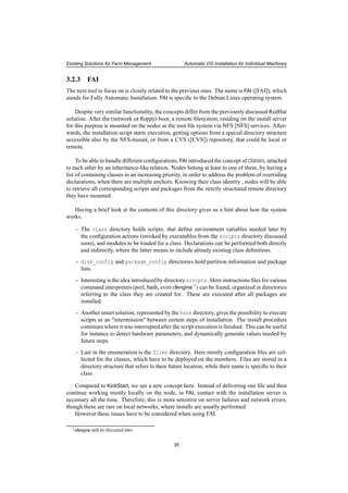 Existing Solutions for Farm Management Automatic OS Installation for Individual Machines
3.2.3 FAI
The next tool to focus on is closely related to the previous ones. The name is FAI ([FAI]), which
stands for Fully Automatic Installation. FAI is speciﬁc to the Debian Linux operating system.
Despite very similar functionality, the concepts differ from the previously discussed RedHat
solution. After the (network or ﬂoppy) boot, a remote ﬁlesystem, residing on the install server
for this purpose is mounted on the nodes as the root ﬁle system via NFS [NFS] services. After-
wards, the installation script starts execution, getting options from a special directory structure
accessible also by the NFS-mount, or from a CVS ([CVS]) repository, that could be local or
remote.
To be able to handle different conﬁgurations, FAI introduced the concept of classes, attached
to each other by an inheritance-like relation. Nodes belong at least to one of these, by having a
list of containing classes in an increasing priority, in order to address the problem of overriding
declarations, when there are multiple anchors. Knowing their class identity , nodes will be able
to retrieve all corresponding scripts and packages from the strictly structured remote directory
they have mounted.
Having a brief look at the contents of this directory gives us a hint about how the system
works.
- The class directory holds scripts, that deﬁne environment variables needed later by
the conﬁguration actions (invoked by executables from the scripts directory discussed
soon), and modules to be loaded for a class. Declarations can be performed both directly
and indirectly, where the latter means to include already existing class deﬁnitions.
- disk_config and package_config directories hold partition information and package
lists.
- Interesting is the idea introduced by directory scripts. Here instructions ﬁles for various
command interpreters (perl, bash, even cfengine 1) can be found, organized in directories
referring to the class they are created for. These are executed after all packages are
installed.
- Another smart solution, represented by the hook directory, gives the possibility to execute
scripts as an "intermission" between certain steps of installation. The install procedure
continues where it was interrupted after the script execution is ﬁnished. This can be useful
for instance to detect hardware parameters, and dynamically generate values needed by
future steps.
- Last in the enumeration is the files directory. Here mostly conﬁguration ﬁles are col-
lected for the classes, which have to be deployed on the members. Files are stored in a
directory structure that refers to their future location, while their name is speciﬁc to their
class.
Compared to KickStart, we see a new concept here. Instead of delivering one ﬁle and then
continue working mostly locally on the node, in FAI, contact with the installation server is
necessary all the time. Therefore, this is more sensitive on server failures and network errors,
though these are rare on local networks, where installs are usually performed
However these issues have to be considered when using FAI.
1cfengine will be discussed later
30
 