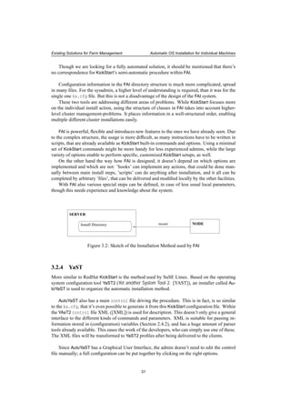 Existing Solutions for Farm Management Automatic OS Installation for Individual Machines
Though we are looking for a fully automated solution, it should be mentioned that there’s
no correspondence for KickStart’s semi-automatic procedure within FAI.
Conﬁguration information in the FAI directory structure is much more complicated, spread
in many ﬁles. For the sysadmin, a higher level of understanding is required, than it was for the
single one ks.cfg ﬁle. But this is not a disadvantage of the design of the FAI system.
These two tools are addressing different areas of problems. While KickStart focuses more
on the individual install action, using the structure of classes in FAI takes into account higher-
level cluster management-problems. It places information in a well-structured order, enabling
multiple different cluster installations easily.
FAI is powerful, ﬂexible and introduces new features to the ones we have already seen. Due
to the complex structure, the usage is more difﬁcult, as many instructions have to be written in
scripts, that are already available as KickStart built-in commands and options. Using a minimal
set of KickStart commands might be more handy for less experienced admins, while the large
variety of options enable to perform speciﬁc, customized KickStart setups, as well.
On the other hand the way how FAI is designed, it doesn’t depend on which options are
implemented and which are not: ’hooks’ can implement any actions, that could be done man-
ually between main install steps, ’scripts’ can do anything after installation, and it all can be
completed by arbitrary ’ﬁles’, that can be delivered and modiﬁed locally by the other facilities.
With FAI also various special steps can be deﬁned, in case of less usual local parameters,
though this needs experience and knowledge about the system.
Install Directory NODE
SERVER
mount
Figure 3.2: Sketch of the Installation Method used by FAI
3.2.4 YaST
More similar to RedHat KickStart is the method used by SuSE Linux. Based on the operating
system conﬁguration tool YaST2 (Yet another System Tool 2. [YAST]), an installer called Au-
toYaST is used to organize the automatic installation method.
AutoYaST also has a main control ﬁle driving the procedure. This is in fact, is so similar
to the ks.cfg, that it’s even possible to generate it from this KickStart conﬁguration ﬁle. Within
the YAsT2 control ﬁle XML ([XML]) is used for description. This doesn’t only give a general
interface to the different kinds of commands and parameters. XML is suitable for passing in-
formation stored in (conﬁguration) variables (Section 2.4.2), and has a huge amount of parser
tools already available. This eases the work of the developers, who can simply use one of these.
The XML ﬁles will be transformed to YaST2 proﬁles after being delivered to the clients.
Since AutoYaST has a Graphical User Interface, the admin doesn’t need to edit the control
ﬁle manually; a full conﬁguration can be put together by clicking on the right options.
31
 