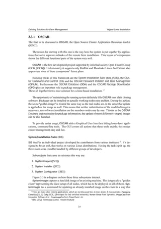Existing Solutions for Farm Management Higher Level Installation
3.3.1 OSCAR
The ﬁrst to be discussed is OSCAR, the Open Source Cluster Application Resources toolkit
([OSC]).
The reason for starting with this one is the way how the system is put together by applica-
tions that solve separate subtasks of the remote farm installation. This layout of components
shows the different functional parts of the system very well.
OSCAR is the ﬁrst development project supported by informal society Open Cluster Group
(OCG, [OCG]). Unfortunately it supports only RedHat and Mandrake Linux, but Debian also
appears on some of these components’ future plans.
Building bricks of this framework are the System Installation Suite (SIS, [SIS]), the Clus-
ter Command and Control (C3) and the OSCAR Password Installer and User Management
(OPIUM). Furthermore the OSCAR Database (ODA) and the OSCAR Package Downloader
(OPD) play an important role in package management.
These all together form a nice solution for a clone-based installation. 2
The opportunity of maintaining the running system deﬁnitely lifts OSCAR over plain cloning
software. Packages can be installed on actually working nodes easy and fast. During this action,
the saved "golden image" is treated the same way as the real nodes are, in the sense that update
is applied on the image as well. This means that neither redistribution of the modiﬁed image is
necessary, nor software installation on the members nodes one by one. Thanks to the OSCAR
Database that maintains the package information, the update of more differently-shaped images
can be also handled.
To provide easier usage, OSCAR adds a Graphical User Interface hiding lower-level appli-
cations, command-line tools. The GUI covers all actions that these tools enable; this makes
cluster management easy and fast.
System Installation Suite (SIS)
SIS itself is an individual project developed by contributors from various institutes 3. It’s de-
signed to be an tool, that works on various Linux distributions. Having the tasks split up, the
three main areas could be handled by different groups of developers.
Sub-projects that came to existence this way are:
1. SystemImager ([SI1])
2. System Installer ([SI2])
3. System Conﬁgurator ([SI3])
Figure 3.3 is a diagram on how these three subsystems interact.
SystemImager captures a hard disk image of an existing machine. This is typically a "golden
client" representing the ideal setup of all nodes, which has to be deployed on all of them. Sys-
temImager has a command for updating an already installed image on the client in a way that
2There are many other cloning applications, which are not discussed here in more detail. A few examples: Patagonia
CloneSys [CLS], Dolly [DOL] (developed for fast switched networks), Norton Ghost from Symantec, ImageCast from
Innovative Software Ltd., DriveImagePro form PowerQuest, etc.
3IBM Linux Technology Center, Hewlett Packard
33
 