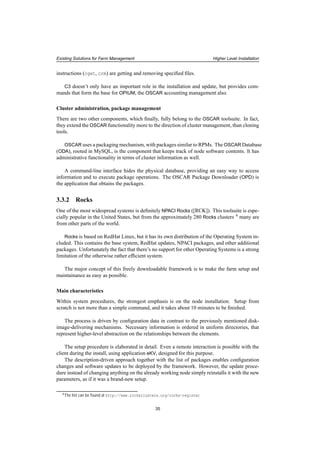 Existing Solutions for Farm Management Higher Level Installation
instructions (cget, crm) are getting and removing speciﬁed ﬁles.
C3 doesn’t only have an important role in the installation and update, but provides com-
mands that form the base for OPIUM, the OSCAR accounting management also.
Cluster administration, package management
There are two other components, which ﬁnally, fully belong to the OSCAR toolsuite. In fact,
they extend the OSCAR functionality more to the direction of cluster management, than cloning
tools.
OSCAR uses a packaging mechanism, with packages similar to RPMs. The OSCAR Database
(ODA), rooted in MySQL, is the component that keeps track of node software contents. It has
administrative functionality in terms of cluster information as well.
A command-line interface hides the physical database, providing an easy way to access
information and to execute package operations. The OSCAR Package Downloader (OPD) is
the application that obtains the packages.
3.3.2 Rocks
One of the most widespread systems is deﬁnitely NPACI Rocks ([RCK]). This toolsuite is espe-
cially popular in the United States, but from the approximately 280 Rocks clusters 4 many are
from other parts of the world.
Rocks is based on RedHat Linux, but it has its own distribution of the Operating System in-
cluded. This contains the base system, RedHat updates, NPACI packages, and other additional
packages. Unfortunately the fact that there’s no support for other Operating Systems is a strong
limitation of the otherwise rather efﬁcient system.
The major concept of this freely downloadable framework is to make the farm setup and
maintainance as easy as possible.
Main characteristics
Within system procedures, the strongest emphasis is on the node installation. Setup from
scratch is not more than a simple command, and it takes about 10 minutes to be ﬁnished.
The process is driven by conﬁguration data in contrast to the previously mentioned disk-
image-delivering mechanisms. Necessary information is ordered in uniform directories, that
represent higher-level abstraction on the relationships between the elements.
The setup procedure is elaborated in detail. Even a remote interaction is possible with the
client during the install, using application eKV, designed for this purpose.
The description-driven approach together with the list of packages enables conﬁguration
changes and software updates to be deployed by the framework. However, the update proce-
dure instead of changing anything on the already working node simply reinstalls it with the new
parameters, as if it was a brand-new setup.
4The list can be found at http://www.rocksclusters.org/rocks-register
35
 