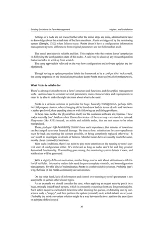 Existing Solutions for Farm Management Higher Level Installation
Settings of a node are not traced further after the initial steps are done, administrators have
no knowledge about the actual state of the farm members. Alerts are triggered by the monitoring
system (Ganglia, [GL]) when failures occur. Rocks doesn’t have a conﬁguration information
management system; differences from original parameters are not followed up at all.
The install procedure is reliable and fast. This explains why the system doesn’t emphasize
on following the conﬁguration state of the nodes. A safe way to clean up any misconﬁguration
that occurred is to set it up from scratch.
The same approach is reﬂected on the way how conﬁguration and software updates are im-
plemented.
Though having an update procedure labels the framework to be a conﬁguration tool as well,
the strong emphasis on the installation procedure keeps Rocks more an installation framework.
What Rocks is suitable for
There’s a strong relation between a farm’s structure and functions, and the applied management
tools. Admins have to consider several parameters, main characteristics and requirements in
order to be able to make the right decision about what to be used.
Rocks is a delicate solution in particular for huge, basically homogeneous, perhaps com-
mercial purpose clusters, where changing old to brand-new both in terms of soft- and hardware
is rather preferred, than spending time on with following up and ﬁxing problems.
In these cases neither the physical box itself, nor the contained software are precious. These
nodes normally don’t hold user data. Home directories – if there are any – are stored on network
ﬁlesystems (like AFS) instead, on stable and reliable nodes, that are not meant to be often
manipulated.
These, perhaps High Availability Clusters have such importance, that minutes of downtime
can be charged in serious ﬁnancial damage. No time to lose: substitution for a corrupted node
must be back and running the soonest possible, or being completely replaced otherwise. It
isn’t worth to investigate on details of failures. Member nodes here are usually much the same,
mostly cheap commodity hardware.
With such conditions, there’s no point to pay more attention on the running system’s cur-
rent state of conﬁguration either. It’s irrelevant as long as nodes don’t fail and they provide
demanded functionality. If something goes wrong, the monitoring system detects it soon, and
notiﬁcation will be generated.
With a slightly different motivation, similar things can be said about utilizations in educa-
tional institutes. Interactive student labs need frequent complete reinstalls, and no conﬁguration
management. For this kind of maintainance, Rocks is a rather suitable solution. Probably that’s
why, the base of the Rocks-community are universities.
On the other hand, lack of information and control over running system’s parameters is not
acceptable on certain other cluster types.
As an example we should consider the case, when applying an urgent security patch on a
huge, strongly loaded batch system, which is constantly executing short and long running jobs.
Such action requires a scheduled downtime after draining the queues, or detecting one by one,
when a node is "empty", and then perform the update (reinstall) on it, which is hard to carry out.
(Probably the most convenient solution might be a way between the two: perform the procedure
on subsets of the cluster.)
36
 