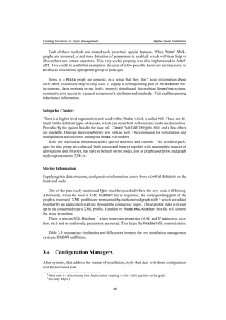 Existing Solutions for Farm Management Higher Level Installation
Each of these methods and related tools have their special features. When Rocks’ XML-
graphs are traversed, a real-time detection of parameters is enabled, which will then help to
choose between certain ancestors. This very useful property was also implemented in AutoY-
aST. This could be useful for example in the case of a few possible hardware architectures, to
be able to allocate the appropriate group of packages.
Items in a Rocks graph are separate, in a sense that they don’t have information about
each other; essentially they’re only used to supply a corresponding part of the KickStart ﬁle.
In contrast, Java methods in the lively, strongly distributed, hierarchical SmartFrog system,
constantly give access to a parent component’s attributes and methods. This enables passing
inheritance information.
Setups for Clusters
There is a higher-level organization unit used within Rocks, which is called roll. These are de-
ﬁned for the different types of clusters, which can mean both software and hardware distinction.
Provided by the system besides the base roll, Condor, Sun GRID Engine, Intel and a few others
are available. One can develop arbitrary new rolls as well. The commands for roll creation and
manipulation are delivered among the Rocks executables.
Rolls are realized as directories with a special structure and contents. This is where pack-
ages for that group are collected (both source and binary) together with uncompiled sources of
applications and libraries, that have to be built on the nodes, just as graph description and graph
node-representation XML-s.
Storing Information
Supplying this data structure, conﬁguration information comes from a central database on the
front-end node.
One of the previously mentioned types must be speciﬁed where the new node will belong.
Afterwards, when the node’s XML KickStart ﬁle is requested, the corresponding part of the
graph is traversed. XML proﬁles are represented by each entered graph node 6 which are added
together by an application walking through the connecting edges. These proﬁle parts will sum
up in the concerned type’s XML proﬁle. Handled by Rocks XML-KickStart this ﬁle will control
the setup procedure.
There is also an SQL Database 7 where important properties (MAC and IP addresses, loca-
tion, etc.) and several conﬁg parameters are stored. This helps the KickStart-ﬁle customization.
Table 3.3 summarizes similarities and differences between the two installation management
systems, OSCAR and Rocks.
3.4 Conﬁguration Managers
After systems, that address the matter of installation, tools that deal with farm conﬁguration
will be discussed now.
6Word node is a bit confusing here. Mathematical meaning, it refers to the junctions on the graph.
7precisely: MySQL
38
 