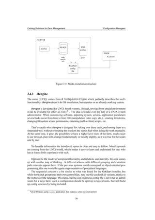 Existing Solutions for Farm Management Conﬁguration Managers
profiles
XMLMySQL
profiles
node
specific
info
KickStart
config
file
NODE
Kickstart
SERVER
graph
Figure 3.4: Rocks installation structure
3.4.1 cfengine
The name ([CFE]) comes from A Conﬁguration Engine which perfectly describes the tool’s
functionality. cfengine doesn’t do OS installation, but operates on an already working system.
cfengine is developed for UNIX-based systems, (though, invoked from special environment
it can be available for others as well) 8
. The idea is to take over the duty of a UNIX system
administrator. When customizing software, adjusting system, service, application parameters
several tasks occur from time to time: ﬁle manipulation (edit, copy, etc.) , creating directories,
changing ﬁlesystem access permissions, executing (self-written) scripts, etc.
That’s exactly what cfengine is designed for: taking over these tasks, performing them in a
structured way, without restricting the freedom the admin had when doing the work manually.
At the same time, it gives the possibility to have a higher-level view of the farm, much easier
to see through, plan with, change fundamentally or modify slightly, as it was true for the nodes
one by one.
To describe information the introduced syntax is clear and easy to follow. Most keywords
are coming from the UNIX-world, which makes it easy to learn and understand for one, who
has at least a little experience with such.
Opposite to the model of component hierarchy and relations seen recently, this one comes
up with another way of thinking. A different schema with different grouping and execution
path concepts appears here. If the previous systems could correspond to object-oriented pro-
gramming, this one would be again a representative of procedural languages.
The sequential concept is a bit similar to what was found for the KickStart installer, but
while there each group need their own control ﬁles, here one ﬁle can hold all variants, thanks to
the richness of the language. Of course, having one enormous conﬁg ﬁle is not what an admin
wants for a large farm: such a conﬁguration should be split up to logical units, that will build
up conﬁg structure by being included.
8On a Windows using cygwin application, that enables a Unix-like environment
39
 