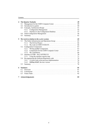 Contents
4 The Quattor Toolsuite 49
4.1 Management for the CERN Computer Center . . . . . . . . . . . . . . . . . . 49
4.2 Introduction to quattor . . . . . . . . . . . . . . . . . . . . . . . . . . . . . . 50
4.3 Concepts, Architecture Design . . . . . . . . . . . . . . . . . . . . . . . . . . 51
4.3.1 Conﬁguration Management . . . . . . . . . . . . . . . . . . . . . . . 52
4.3.2 Interfaces to the Conﬁguration Database . . . . . . . . . . . . . . . . . 57
4.4 Node Conﬁguration Management . . . . . . . . . . . . . . . . . . . . . . . . . 58
4.5 Summary . . . . . . . . . . . . . . . . . . . . . . . . . . . . . . . . . . . . . 62
5 My work in relation to the quattor system 65
5.1 The Fabric Infrastructure and Operations Group . . . . . . . . . . . . . . . . . 65
5.1.1 The ELFms Project . . . . . . . . . . . . . . . . . . . . . . . . . . . . 66
5.1.2 My work in CERN IT-FIO-FS . . . . . . . . . . . . . . . . . . . . . . 66
5.2 Conﬁguration Components . . . . . . . . . . . . . . . . . . . . . . . . . . . . 67
5.2.1 Writing quattor Components . . . . . . . . . . . . . . . . . . . . . . . 67
5.2.2 Components for the CERN Computer Center . . . . . . . . . . . . . . 67
5.2.3 My contribution . . . . . . . . . . . . . . . . . . . . . . . . . . . . . 68
5.3 Interface to CDB – the CASTOR CLI . . . . . . . . . . . . . . . . . . . . . . 70
5.3.1 Using the interface step-by-step . . . . . . . . . . . . . . . . . . . . . 71
5.4 Re-engineering the Software Repository code . . . . . . . . . . . . . . . . . . 74
5.4.1 A closer look at the previous implementation . . . . . . . . . . . . . . 76
5.4.2 SWRep-SOAP, the new version . . . . . . . . . . . . . . . . . . . . . 76
5.5 Summary . . . . . . . . . . . . . . . . . . . . . . . . . . . . . . . . . . . . . 78
6 Summary 81
6.1 Overview . . . . . . . . . . . . . . . . . . . . . . . . . . . . . . . . . . . . . 81
6.2 Conclusions . . . . . . . . . . . . . . . . . . . . . . . . . . . . . . . . . . . . 81
6.3 Future Tasks . . . . . . . . . . . . . . . . . . . . . . . . . . . . . . . . . . . . 82
7 Acknowledgements 83
4
 