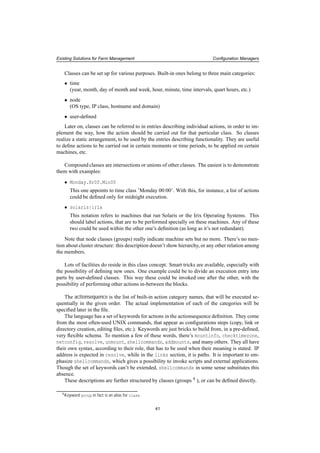 Existing Solutions for Farm Management Conﬁguration Managers
Classes can be set up for various purposes. Built-in ones belong to three main categories:
• time
(year, month, day of month and week, hour, minute, time intervals, quart hours, etc.)
• node
(OS type, IP class, hostname and domain)
• user-deﬁned
Later on, classes can be referred to in entries describing individual actions, in order to im-
plement the way, how the action should be carried out for that particular class. So classes
realize a static arrangement, to be used by the entries describing functionality. They are useful
to deﬁne actions to be carried out in certain moments or time periods, to be applied on certain
machines, etc.
Compound classes are intersections or unions of other classes. The easiest is to demonstrate
them with examples:
• Monday.Hr00.Min00
This one appoints to time class ’Monday 00:00’. With this, for instance, a list of actions
could be deﬁned only for midnight execution.
• solaris|irix
This notation refers to machines that run Solaris or the Irix Operating Systems. This
should label actions, that are to be performed specially on these machines. Any of these
two could be used within the other one’s deﬁnition (as long as it’s not redundant).
Note that node classes (groups) really indicate machine sets but no more. There’s no men-
tion about cluster structure: this description doesn’t show hierarchy, or any other relation among
the members.
Lots of facilities do reside in this class concept. Smart tricks are available, especially with
the possibility of deﬁning new ones. One example could be to divide an execution entry into
parts by user-deﬁned classes. This way these could be invoked one after the other, with the
possibility of performing other actions in-between the blocks.
The actionsequence is the list of built-in action category names, that will be executed se-
quentially in the given order. The actual implementation of each of the categories will be
speciﬁed later in the ﬁle.
The language has a set of keywords for actions in the actionsequence deﬁnition. They come
from the most often-used UNIX commands, that appear as conﬁgurations steps (copy, link or
directory creation, editing ﬁles, etc.). Keywords are just bricks to build from, in a pre-deﬁned,
very ﬂexible schema. To mention a few of these words, there’s mountinfo, checktimezone,
netconfig, resolve, unmount, shellcommands, addmounts, and many others. They all have
their own syntax, according to their role, that has to be used when their meaning is stated. IP
address is expected in resolve, while in the links section, it is paths. It is important to em-
phasize shellcommands, which gives a possibility to invoke scripts and external applications.
Though the set of keywords can’t be extended, shellcommands in some sense substitutes this
absence.
These descriptions are further structured by classes (groups 9 ), or can be deﬁned directly.
9Keyword group in fact is an alias for class.
41
 