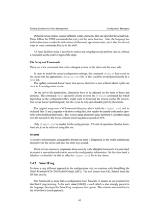 Existing Solutions for Farm Management Conﬁguration Managers
Different action entries require different syntax elements, that can describe the actual task.
These follow the UNIX commands that carry out the same function. Also, the language has
built-in functions to make the utilizations of often-used operations easier, and it also has several
ways to issue commands directly to the shell.
All these facilities make it possible to realize any setup layout and perform checks, without
a restriction on the order or type of the steps.
The Setup and Commands
There are a few commands that realize cfengine actions on the client and the sever side.
In order to install the actual conﬁguration settings, the command cfengine has to run on
the client with the appropriate cfengine.conf ﬁle. It also could be invoked periodically by a
cron job.
The update command doesn’t need root access, therefore a user without admin rights can
run it to ﬁx conﬁguration errors.
On the server ﬁle permissions, directories have to be adjusted on the basis of hosts and
domains. The command cfrun can notify clients to rerun the cfengine command, for which
depending on the conﬁguration they might want to download the newest conﬁg ﬁle version.
The server doesn’t publish (push) the ﬁle, it can be only downloaded (pull) by the clients.
The original setup uses a NFS-mounted directory which holds the cfagent.conf and its
included ﬁles (if any), together with those conﬁg ﬁles, that need to be copied to the nodes (pos-
sibly to be modiﬁed afterwards). This is not a large amount of data, therefore it could be copied
over the network to the boxes, without involving data accessed on NFS.
Only cfagent.conf is needed for the conﬁg process. All kind of operations (further down-
loads etc.) can be achieved using this one.
Security
A security infrastructure, using public-private key pairs is integrated, so the nodes authenticate
themselves to the server, and also the other way around.
There are two reasons to emphasize about security is the cfengine framework. On one hand,
to prevent a non-authorized node to access the conﬁguration information. On the other hand, a
faked server shouldn’t be able to offer the cfagent.conf ﬁle to the clients.
3.4.2 SmartFrog
To show a very different approach to the conﬁguration task, we continue with SmartFrog, the
Smart Framework for Distributed Groups ([SF]). The tool comes from UK, Bristol, from the
HP labs exactly.
The framework is more than a conﬁguration tool: basically it creates an environment for
distributed programming. As for such, Java ([JAVA]) is used, which is also strongly present in
the language, developed for SmartFrog component description. This relation also manifests in
the inheritance-based approach.
42
 
