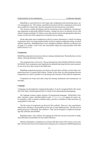 Existing Solutions for Farm Management Conﬁguration Managers
SmartFrog is a powerful tool to solve large scale conﬁguration and monitoring issues, ser-
vice management, etc. This schema, a parallel environment with alive components can be much
more suitable for certain tasks, than the sequential-execution based ones seen before.
This structure, enables developing network monitoring system modelled by communicat-
ing components on physically different locations. Another use case is an arbitrary service, that
must be running constantly. If a failure occurs that must be noticed and appropriate nodes have
to take over the role of the original ones to keep the service running.
On the other hand, since it emphasizes on the live system, information is "stored" in running
components; there’s no strong notation neither on how to organize conﬁguration data, nor about
software repository. SmartFrog doesn’t issue installation problems, therefore an efﬁcient way
of usage is to couple it with a tool, that successfully targets the setup procedure itself (like
LCFG, Section 3.5.1).
Components
SmartFrog components are processes that are running simultaneously. Practically they are Java
objects, realizing inheritance relations.
The components have a life-cycle. They go through states like initiated, initialized, running,
terminated. Each components must implement the methods that bring forth the state transition.
In case of an error, they can get to the failed state.
SmartFrog component processes can interact with each other, and they can start other com-
ponent processes in a parent-child relation. Further to that, there are other groupings between
components, too, and it’s possible to set up timing in the execution of the coherent components.
Components can locate each other using Java naming mechanisms and communicate via
messages.
Language
A language was developed for component description. It can be recognized both in the syntax
and in the object-oriented approach that it is based on the Java programming language.
The language contains regular elements of programming languages: declarations (vari-
ables, functions, types), execution patterns (only if-then-else, no support for loops), etc.
It’s possible to refer to runtime evaluated values, and also to attributes of other processes, by
using pointers in the code.
The life-cycles of components are driven by their methods. There are a few essential pre-
deﬁned ones, and there is the possibility for the user to create additional ones. The life-cycle of
parent processes is affected by their children’s. They can be arranged in a higher-level group-
ings like collection and workﬂow.
Regarding object- class relations the language provides the necessary keywords to imple-
ment inheritance and attributes for the related references.
Naming, and placing a component on a chosen node that is part of the system is also avail-
able. Services don’t have to be restarted when setting up a new component: SmartFrog daemons
43
 