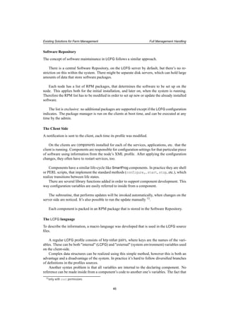 Existing Solutions for Farm Management Full Management Handling
Software Repository
The concept of software maintainance in LCFG follows a similar approach.
There is a central Software Repository, on the LCFG server by default, but there’s no re-
striction on this within the system. There might be separate disk servers, which can hold large
amounts of data that store software packages.
Each node has a list of RPM packages, that determines the software to be set up on the
node. This applies both for the initial installation, and later on, when the system is running.
Therefore the RPM list has to be modiﬁed in order to set up new or update the already installed
software.
The list is exclusive: no additional packages are supported except if the LCFG conﬁguration
indicates. The package manager is run on the clients at boot time, and can be executed at any
time by the admin.
The Client Side
A notiﬁcation is sent to the client, each time its proﬁle was modiﬁed.
On the clients are components installed for each of the services, applications, etc. that the
client is running. Components are responsible for conﬁguration settings for that particular piece
of software using information from the node’s XML proﬁle. After applying the conﬁguration
changes, they often have to restart services, too.
Components have a similar life-cycle like SmartFrog components. In practice they are shell
or PERL scripts, that implement the standard methods (configure,, start, stop, etc.), which
realize transitions between life states.
There are several library functions added in order to support component development. This
way conﬁguration variables are easily referred to inside from a component.
The subroutine, that performs updates will be invoked automatically, when changes on the
server side are noticed. It’s also possible to run the update manually 13.
Each component is packed in an RPM package that is stored in the Software Repository.
The LCFG language
To describe the information, a macro language was developed that is used in the LCFG source
ﬁles.
A regular LCFG proﬁle consists of key-value pairs, where keys are the names of the vari-
ables. These can be both "internal" (LCFG) and "external" (system environment) variables used
on the client-side.
Complex data structures can be realized using this simple method, however this is both an
advantage and a disadvantage of the system. In practice it’s hard to follow diversiﬁed branches
of deﬁnitions in the proﬁles sources.
Another syntax problem is that all variables are internal to the declaring component. No
reference can be made inside from a component’s code to another one’s variables. The fact that
13only with root permissions
46
 