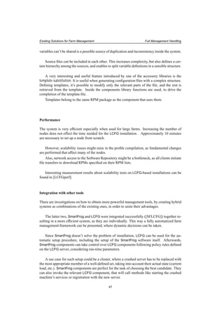 Existing Solutions for Farm Management Full Management Handling
variables can’t be shared is a possible source of duplication and inconsistency inside the system.
Source ﬁles can be included in each other. This increases complexity, but also deﬁnes a cer-
tain hierarchy among the sources, and enables to split variable deﬁnitions in a sensible structure.
A very interesting and useful feature introduced by one of the accessory libraries is the
template substitution. It is useful when generating conﬁguration ﬁles with a complex structure.
Deﬁning templates, it’s possible to modify only the relevant parts of the ﬁle, and the rest is
retrieved from the template. Inside the components library functions are used, to drive the
completion of the template ﬁle.
Templates belong to the same RPM package as the component that uses them.
Performance
The system is very efﬁcient especially when used for large farms. Increasing the number of
nodes does not effect the time needed for the LCFG installation . Approximately 10 minutes
are necessary to set up a node from scratch.
However, scalability issues might raise in the proﬁle compilation, as fundamental changes
are performed that affect many of the nodes.
Also, network access to the Software Repository might be a bottleneck, as all clients initiate
ﬁle transfers to download RPMs speciﬁed on their RPM lists.
Interesting measurement results about scalability tests on LCFG-based installations can be
found in [LCFGperf].
Integration with other tools
There are investigations on how to obtain more powerful management tools, by creating hybrid
systems as combinations of the existing ones, in order to unite their advantages.
The latter two, SmartFrog and LCFG were integrated successfully ([SFLCFG]) together re-
sulting in a more efﬁcient system, as they are individually. This way a fully automatized farm
management framework can be presented, where dynamic decisions can be taken.
Since SmartFrog doesn’t solve the problem of installation, LCFG can be used for the au-
tomatic setup procedure, including the setup of the SmartFrog software itself. Afterwards,
SmartFrog components can take control over LCFG components following policy rules deﬁned
on the LCFG server, considering run-time parameters.
A use case for such setup could be a cluster, where a crashed server has to be replaced with
the most appropriate member of a well-deﬁned set, taking into account their actual state (current
load, etc.). SmartFrog components are perfect for the task of choosing the best candidate. They
can also invoke the relevant LCFG component, that will call methods like starting the crashed
machine’s services or registration with the new server.
47
 