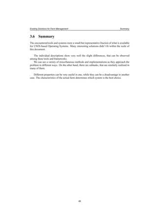 Existing Solutions for Farm Management Summary
3.6 Summary
The encountered tools and systems were a small but representative fraction of what is available
for UNIX-based Operating Systems. Many interesting solutions didn’t ﬁt within the scale of
this document.
The individual descriptions show very well the slight differences, that can be observed
among these tools and frameworks.
We can see a variety of miscellaneous methods and implementations as they approach the
problem in different ways. On the other hand, there are subtasks, that are similarly realized in
many of them.
Different properties can be very useful in one, while they can be a disadvantage in another
case. The characteristics of the actual farm determines which system is the best choice.
48
 
